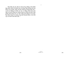 |
|
11/10/97 -4
285 28/03/2010 - 143
286
Thử điều này đi; đây là một trong những cách thiền
đẹp nhất, thiền trở thành cây tre hổng. Bạn không cần làm
bất kì cái gì khác. Bạn chỉ đơn thuần trở thành điều này -
và tất cả những cái khác sẽ xảy ra. Bỗng nhiên bạn cảm
thấy cái gì đó đang hạ xuống trong cái hổng của bạn. Bạn
giống như bụng mẹ và cuộc sống mới đang đi vào bạn,
hạt mầm đang rơi xuống. Và một khoảnh khắc sẽ tới khi
cây tre hoàn toàn biến mất.114
 