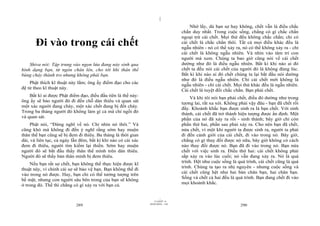 |
|
11/10/97 -4
289 28/03/2010 - 145
290
Đi vào trong cái chết
Shiva nói: Tập trung vào ngọn lửa đang nảy sinh qua
hình dạng bạn, từ ngón chân lên, cho tới khi thân thể
bùng cháy thành tro nhưng không phải bạn.
Phật thích kĩ thuật này lắm; ông ấy điểm đạo cho các
đệ tử theo kĩ thuật này.
Bất kì ai được Phật điểm đạo, điều đầu tiên là thế này:
ông ấy sẽ bảo người đó đi đến chỗ dàn thiêu và quan sát
một xác người đang cháy, một xác chết đang bị đốt cháy.
Trong ba tháng người đó không làm gì cả mà chỉ ngồi đó
và quan sát.
Phật nói, “Đừng nghĩ về nó. Chỉ nhìn nó thôi.” Và
cũng khó mà không đi đến ý nghĩ rằng sớm hay muộn
thân thể bạn cũng sẽ bị đem đi thiêu. Ba tháng là thời gian
dài, và liên tục, cả ngày lẫn đêm, bất kì khi nào có cái xác
đem đi thiêu, người tìm kiếm lại thiền. Sớm hay muộn
người đó sẽ bắt đầu thấy thân thể mình trên dàn thiêu.
Người đó sẽ thấy bản thân mình bị đem thiêu.
Nếu bạn rất sợ chết, bạn không thể thực hiện được kĩ
thuật này, vì chính cái sợ sẽ bảo vệ bạn. Bạn không thể đi
vào trong nó được. Hay, bạn chỉ có thể tưởng tượng trên
bề mặt, nhưng con người sâu bên trong của bạn sẽ không
ở trong đó. Thế thì chẳng có gì xảy ra với bạn cả.
Nhớ lấy, dù bạn sợ hay không, chết vẫn là điều chắc
chắn duy nhất. Trong cuộc sống, chẳng có gì chắc chắn
ngoại trừ cái chết. Mọi thứ đều không chắc chắn; chỉ có
cái chết là chắc chắn thôi. Tất cả mọi điều khác đều là
ngẫu nhiên - nó có thể xảy ra, nó có thể không xảy ra - chỉ
cái chết là không ngẫu nhiên. Và nhìn vào tâm trí con
người mà xem. Chúng ta bao giờ cũng nói về cái chết
dường như đó là điều ngẫu nhiên. Bất kì khi nào ai đó
chết ta đều nói cái chết của người đó là không đúng lúc.
Bất kì khi nào ai đó chết chúng ta lại bắt đầu nói dường
như đó là điều ngẫu nhiên. Chỉ cái chết mới không là
ngẫu nhiên - chỉ cái chết. Mọi thứ khác đều là ngẫu nhiên.
Cái chết là tuyệt đối chắc chắn. Bạn phải chết.
Và khi tôi nói bạn phải chết, điều đó dường như trong
tương lai, rất xa xôi. Không phải vậy đâu - bạn đã chết rồi
đấy. Khoảnh khắc bạn được sinh ra là bạn chết. Với sinh
thành, cái chết đã trở thành hiện tượng được ấn định. Một
phần của nó đã xảy ra rồi - sinh thành; bây giờ chỉ còn
phần thứ hai, phần sau phải xảy ra. Cho nên bạn đã chết,
nửa chết, vì một khi người ta được sinh ra, người ta phải
đi đến cảnh giới của cái chết, đi vào trong nó. Bây giờ,
chẳng có gì thay đổi được nó nữa, bây giờ không có cách
nào thay đổi được nó. Bạn đã đi vào trong nó. Bạn nửa
chết với việc sinh ra. Điều thứ hai: cái chết không phải
sắp xảy ra vào lúc cuối; nó vẫn đang xảy ra. Nó là quá
trình. Hệt như cuộc sống là quá trình, cái chết cũng là quá
trình. Chúng ta tạo ra nhị nguyên - nhưng cuộc sống và
cái chết cũng hệt như hai bàn chân bạn, hai chân bạn.
Sống và chết cả hai đều là quá trình. Bạn đang chết đi vào
mọi khoảnh khắc.
 