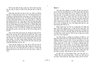 |
|
11/10/97 -4
291 28/03/2010 - 146
292
Để tôi nêu điều đó theo cách này: bất kì khi nào bạn
hít vào, đấy là sống, và bất kì khi nào bạn thở ra, đấy là
chết.
Điều đầu tiên đứa trẻ làm là hít vào. Đứa trẻ không
thể thở ra. Điều đầu tiên là hít vào. Nó không thể thở ra,
vì không có không khí bên trong ngực nó; nó phải hít vào.
Hành động đầu tiên là hít vào. Và người già, khi sắp chết,
sẽ thực hiện hành động cuối cùng, việc thở ra. Chết đi,
bạn không thể hít vào - hay bạn có thể? Khi bạn sắp chết,
bạn không thể hít vào. Hành động cuối cùng không thể là
hít vào, hành động cuối cùng sẽ là thở ra. Hành động đầu
tiên là hít vào và hành động cuối cùng là thở ra. Hít vào là
sinh thành và thở ra là chết đi. Nhưng mọi khoảnh khắc
bạn đều làm cả hai - hít vào, thở ra. Hít vào là sống, thở ra
là chết.
Bạn có thể chưa từng quan sát, nhưng cố quan sát nó.
Bất kì khi nào bạn thở ra, bạn đều an bình hơn. Thở ra sâu
và bạn sẽ cảm thấy an bình nào đó bên trong. Bất kì khi
nào bạn hít vào, bạn đều trở nên nồng nhiệt, bạn trở nên
căng thẳng. Và nhấn mạnh thông thường, bình thường,
bao giờ cũng là hít vào. Nếu tôi bảo thở sâu, bạn bao giờ
cũng bắt đầu bằng việc hít vào.
Thực thế thì chúng ta sợ việc thở ra. Đó là lí do tại
sao việc thở đã trở thành nông. Bạn chẳng bao giờ thở ra,
bạn cứ hít vào. Chỉ thân thể mới cứ thở ra, vì thân thể
không thể tồn tại chỉ với hít vào. Nó cần cả hai : sống và
chết.
Bước 1:
Thử một thực nghiệm. Cả ngày, hễ khi nào nhớ tới,
thở ra thật sâu mà không hít vào. Cho phép thân thể được
hít vào; bạn đơn thuần thở ra sâu. Bạn sẽ cảm thấy an
bình sâu sắc, vì cái chết là an bình, cái chết là im lặng. Và
nếu bạn có thể chú ý, chăm chú hơn vào thở ra, bạn sẽ
cảm thấy vô ngã. Với hít vào bạn sẽ cảm thấy nhiều bản
ngã hơn; với thở ra bạn sẽ cảm thấy nhiều vô ngã hơn.
chú ý nhiều hơn tới thở ra. Cả ngày, hễ khi nào nhớ tới,
thở ra sâu và không hít vào. Cho phép thân thể hít vào;
bạn không làm điều gì cả.
Nhấn mạnh này vào thở ra sẽ giúp bạn rất nhiều để
thực hiện thực nghiệm này, vì bạn sẽ sẵn sàng chết. Sự
sẵn sàng là cần thiết, nếu không kĩ thuật này sẽ chẳng ích
lợi gì lắm. Và bạn có thể sẵn sàng chỉ nếu bạn đã nếm trải
cái chết theo cách nào đó. Thở ra sâu và bạn sẽ có nếm
trải về nó. Nó là đẹp đẽ.
Cái chết là đẹp, vì chẳng có gì giống cái chết cả - im
lặng thế, thảnh thơi thế, bình tĩnh thế, không rối loạn thế.
Nhưng chúng ta sợ cái chết. Và tại sao chúng ta sợ cái
chết? Tại sao có nhiều việc sợ chết thế? Chúng ta sợ chết
không phải bởi vì cái chết - vì chúng ta không biết nó.
Làm sao bạn có thể sợ được cái gì mà bạn chưa hề gặp?
Làm sao bạn có thể sợ cái gì mà bạn không biết? Chí ít,
bạn phải biết nó để mà sợ nó chứ. Cho nên thực sự bạn
không sợ cái chết; cái sợ là cái gì đó khác. Bạn chưa bao
giờ thực sự sống - điều đó tạo ra việc sợ về cái chết.
Sợ đến bởi vì bạn không sống, cho nên bạn sợ -
“Mình vẫn còn chưa sống được, và nếu cái chết xảy ra,
sao đây? Chưa hoàn tất, chưa được sống, mà tôi sẽ chết.”
 