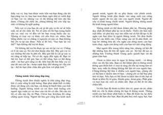 |
|
11/10/97 -4
15 28/03/2010 - 8
16
thấy vui vẻ, hay bạn được món tiền mà bạn đang cần thì
bạn cũng vui vẻ, hay bạn mua được ngôi nhà có vườn đẹp
và bạn vui vẻ, nhưng vui vẻ đó không thể kéo dài lâu
được. Chúng chỉ chốc lát, chúng không thể còn tiếp tục
mãi và không bị ngắt quãng.
Nếu vui vẻ của bạn do cái gì đó gây ra thì nó sẽ biến
mất, nó sẽ chỉ chốc lát. Nó sẽ sớm rời bỏ bạn trong buồn
sâu xa; mọi vui vẻ đều rời bỏ bạn trong buồn sâu xa.
Nhưng có loại vui vẻ khác với dấu hiệu xác nhận: bạn
bỗng nhiên vui vẻ chẳng vì nguyên cớ nào cả. Bạn không
thể chỉ ra tại sao được. Nếu ai đó hỏi, “Sao bạn lại vui
thế?” bạn không thể trả lời được.
Tôi không thể trả lời được tại sao tôi lại vui vẻ. Chẳng
có lí do nào cả. Nó chỉ đơn thuần như thế. Bây giờ vui vẻ
này không thể nào bị phá rối. Bây giờ bất kì cái gì xảy ra
nó cũng sẽ tiếp tục. Nó có đó, ngày đến ngày đi. Bạn có
thể trẻ, bạn có thể già, bạn có thể sống, bạn có thể đang
chết - nó bao giờ cũng có đó. Khi bạn đã tìm thấy vui vẻ
nào đó mà còn lại - hoàn cảnh thay đổi nhưng nó vẫn còn
lại - thế thì bạn chắc chắn đến gần hơn với phật tính.14
Thông minh: khả năng đáp ứng
Thông minh đơn thuần nghĩa là khả năng đáp ứng,
bởi vì cuộc sống là một luồng. Bạn phải nhận biết và thấy
được cái đang yêu cầu bạn, cái đang là thách thức của tình
huống. Người thông minh cư xử theo tình huống còn
người ngu xuẩn cư xử theo câu trả lời có sẵn. Dù câu trả
lời có sẵn này lấy từ Phật, Christ hay Krishna thì cũng
chẳng quan trọng. Người đó bao giờ cũng đeo kinh sách
quanh mình, người đó sợ phụ thuộc vào chính mình.
Người thông minh phụ thuộc vào sáng suốt của riêng
mình: người đó tin cậy vào con người mình. Người đó
yêu và kính trọng chính mình. Người không thông minh
thì kính trọng người khác.
Thông minh có thể được khám phá lại. Phương pháp
duy nhất để khám phá lại nó là thiền. Thiền chỉ làm mỗi
một điều: nó phá huỷ mọi rào chắn mà xã hội đã tạo ra để
ngăn cản bạn khỏi là người thông minh. Nó đơn thuần
loại bỏ các khối cản. Chức năng của nó là phủ định: nó
loại bỏ những hòn đá vốn ngăn cản dòng nước của bạn
tuôn chảy, ngăn cản dòng suối của bạn trở nên sống động.
Mọi người đều mang tiềm năng lớn, nhưng xã hội đã
đặt những hòn đá lớn để ngăn cản nó. Xã hội đã tạo ra
những bức Trường thành Trung quốc quanh bạn; nó đã
giam cầm bạn.
Thoát ra khỏi mọi tù ngục là thông minh - và đừng
chui vào đó lần nữa. Bạn có thể khám phá ra thông minh
thông qua thiền bởi vì mọi tù túng chỉ tồn tại trong tâm trí
bạn; may mắn là chúng không thể đạt tới con người bạn.
Chúng không thể làm ô nhiễm con người bạn, chúng chỉ
có thể làm ô nhiễm tâm trí bạn - chúng chỉ có thể bao phủ
tâm trí bạn. Nếu bạn có thể thoát ra khỏi tâm trí thì bạn sẽ
thoát ra khỏi Ki tô giáo, Hindu giáo, Jaina giáo, Phật giáo
và mọi loại rác rưởi sẽ chấm dứt. Bạn có thể đi tới dấu
chấm hết.
Và khi bạn đã thoát ra khỏi tâm trí, quan sát nó, nhận
biết nó, chỉ là nhân chứng thì bạn là thông minh. Thông
minh của bạn được phát hiện ra. Bạn đã hoàn tác lại điều
xã hội đã làm cho bạn. Bạn đã phá huỷ mối nguy hại; bạn
 