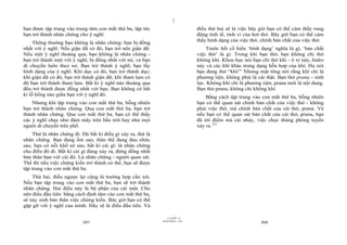 |
|
11/10/97 -4
307 28/03/2010 - 154
308
bạn được tập trung vào trung tâm con mắt thứ ba, lập tức
bạn trở thành nhân chứng cho ý nghĩ.
Thông thường bạn không là nhân chứng: bạn bị đồng
nhất với ý nghĩ. Nếu giận dữ có đó, bạn trở nên giận dữ.
Nếu một ý nghĩ thoáng qua, bạn không là nhân chứng -
bạn trở thành một với ý nghĩ, bị đồng nhất với nó, và bạn
di chuyển luôn theo nó. Bạn trở thành ý nghĩ; bạn lấy
hình dạng của ý nghĩ. Khi dục có đó, bạn trở thành dục;
khi giận dữ có đó, bạn trở thành giận dữ; khi tham lam có
đó bạn trở thành tham lam. Bất kì ý nghĩ nào thoáng qua
đều trở thành được đồng nhất với bạn. Bạn không có bất
kì lỗ hổng nào giữa bạn với ý nghĩ đó.
Nhưng khi tập trung vào con mắt thứ ba, bỗng nhiên
bạn trở thành nhân chứng. Qua con mắt thứ ba, bạn trở
thành nhân chứng. Qua con mắt thứ ba, bạn có thể thấy
các ý nghĩ chạy như đám mây trên bầu trời hay như mọi
người di chuyển trên phố.
Thử là nhân chứng đi. Dù bất kì điều gì xảy ra, thử là
nhân chứng. Bạn đang ốm sao, thân thể đang đau nhức
sao, bạn có nỗi khổ sở sao, bất kì cái gì: là nhân chứng
cho điều đó đi. Bất kì cái gì đang xảy ra, đừng đồng nhất
bản thân bạn với cái đó. Là nhân chứng - người quan sát.
Thế thì nếu việc chứng kiến trở thành có thể, bạn sẽ được
tập trung vào con mắt thứ ba.
Thứ hai, điều ngược lại cũng là trường hợp cần xét.
Nếu bạn tập trung vào con mắt thứ ba, bạn sẽ trở thành
nhân chứng. Hai điều này là bộ phận của cái một. Cho
nên điều đầu tiên: bằng cách định tâm vào con mắt thứ ba,
sẽ nảy sinh bản thân việc chứng kiến. Bây giờ bạn có thể
gặp gỡ với ý nghĩ của mình. Đây sẽ là điều đầu tiên. Và
điều thứ hai sẽ là việc bây giờ bạn có thể cảm thấy rung
động tinh tế, tinh vi của hơi thở. Bây giờ bạn có thể cảm
thấy hình dạng của việc thở, chính bản chất của việc thở.
Trước hết cố hiểu ‘hình dạng’ nghĩa là gì, ‘bản chất
việc thở’ là gì. Trong khi bạn thở, bạn không chỉ thở
không khí. Khoa học nói bạn chỉ thở khí - ô xi này, hidro
này và các khí khác trong dạng hỗn hợp của khí. Họ nói
bạn đang thở “khí!” Nhưng mật tông nói rằng khí chỉ là
phương tiện, không phải là cái thật. Bạn thở prana - sinh
lực. Không khí chỉ là phương tiện; prana mới là nội dung.
Bạn thở prana, không chỉ không khí.
Bằng cách tập trung vào con mắt thứ ba, bỗng nhiên
bạn có thể quan sát chính bản chất của việc thở - không
phải việc thở, mà chính bản chất của cái thở, prana. Và
nếu bạn có thể quan sát bản chất của cái thở, prana, bạn
đã tới điểm mà cái nhảy, việc chọc thủng phòng tuyến
xảy ra.121
 