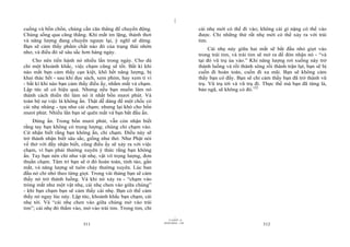 |
|
11/10/97 -4
311 28/03/2010 - 156
312
cuồng và bồn chồn, chúng cần căn thẳng để chuyển động.
Chúng sống qua căng thẳng. Khi mắt im lặng, thảnh thơi
và năng lượng đang chuyển ngược lại, ý nghĩ sẽ dừng.
Bạn sẽ cảm thấy phẩm chất nào đó của trạng thái nhởn
nhơ, và điều đó sẽ sâu sắc hơn hàng ngày.
Cho nên tiến hành nó nhiều lần trong ngày. Cho dù
chỉ một khoảnh khắc, việc chạm cũng sẽ tốt. Bất kì khi
nào mắt bạn cảm thấy cạn kiệt, khô hết năng lượng, bị
khai thác hết - sau khi đọc sách, xem phim, hay xem ti vi
- bất kì khi nào bạn cảm thấy điều ấy, nhắm mắt và chạm.
Lập tức sẽ có hiệu quả. Nhưng nếu bạn muốn làm nó
thành cách thiền thì làm nó ít nhất bốn mươi phút. Và
toàn bộ sự việc là không ấn. Thật dễ dàng để một chốc có
cái nhẹ nhàng - tựa như cái chạm; nhưng lại khó cho bốn
mươi phút. Nhiều lần bạn sẽ quên mất và bạn bắt đầu ấn.
Đừng ấn. Trong bốn mươi phút, vẫn còn nhận biết
rằng tay bạn không có trọng lượng; chúng chỉ chạm vào.
Cứ nhận biết rằng bạn không ấn, chỉ chạm. Điều này sẽ
trở thành nhận biết sâu sắc, giống như thở. Như Phật nói
về thở với đầy nhận biết, cũng điều ấy sẽ xảy ra với việc
chạm, vì bạn phải thường xuyên ý thức rằng bạn không
ấn. Tay bạn nên chỉ như vật nhẹ, vật vô trọng lượng, đơn
thuần chạm. Tâm trí bạn sẽ ở đó hoàn toàn, tỉnh táo, gần
mắt, và năng lượng sẽ tuôn chảy thường xuyên. Lúc ban
đầu nó chỉ nhỏ theo từng giọt. Trong vài tháng bạn sẽ cảm
thấy nó trở thành luồng. Và khi nó xảy ra - “chạm vào
tròng mắt như một vật nhẹ, cái nhẹ chen vào giữa chúng”
- khi bạn chạm bạn sẽ cảm thấy cái nhẹ. Bạn có thể cảm
thấy nó ngay lúc này. Lập tức, khoảnh khắc bạn chạm, cái
nhẹ tới. Và “cái nhẹ chen vào giữa chúng mở vào trái
tim”; cái nhẹ đó thấm vào, mở vào trái tim. Trong tim, chỉ
cái nhẹ mới có thể đi vào; không cái gì nặng có thể vào
được. Chỉ những thứ rất nhẹ mới có thể xảy ra với trái
tim.
Cái nhẹ này giữa hai mắt sẽ bắt đầu nhỏ giọt vào
trong trái tim, và trái tim sẽ mở ra để đón nhận nó - “và
tại đó vũ trụ ùa vào.” Khi năng lượng rơi xuống này trở
thành luồng và rồi thành sông rồi thành trận lụt, bạn sẽ bị
cuốn đi hoàn toàn, cuốn đi xa mãi. Bạn sẽ không cảm
thấy bạn có đấy. Bạn sẽ chỉ cảm thấy bạn đã trở thành vũ
trụ. Vũ trụ tới và vũ trụ đi. Thực thể mà bạn đã từng là,
bản ngã, sẽ không có đó.122
 