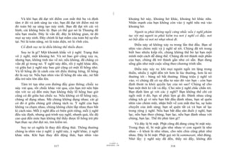 |
|
11/10/97 -4
317 28/03/2010 - 159
318
Và khi bạn đã đạt tới điểm con mắt thứ ba và định
tâm ở đó và ánh sáng ùa vào, bạn đã đạt tới điểm mà từ
đó toàn bộ sự sáng tạo nảy sinh. Bạn đã đạt tới cái vô
hình, cái không biểu lộ. Bạn có thể gọi nó là Thượng đế
nếu bạn muốn. Đây là vấn đề, đây là không gian, từ đó
mọi sự nảy sinh. Đây chính là hạt mầm của toàn bộ sự tồn
tại. Nó là toàn năng, nó là toàn diện, nó là vĩnh cửu.
Cố định suy tư là điều không thể thiếu được.
Suy tư là gì? Một khoảnh khắc vô ý nghĩ. Trạng thái
vô ý nghĩ, một khoảng hở. Và nó bao giờ cũng xảy ra,
nhưng bạn, không tỉnh táo về nó; nếu không, đã chẳng có
vấn đề gì trong nó. Ý nghĩ này đến, rồi ý nghĩ khác đến,
và giữa hai ý nghĩ này bao giờ cũng có một lỗ hổng nhỏ.
Và lỗ hổng đó là cánh cửa tới điều thiêng liêng, lỗ hổng
đó là suy tư. Nếu bạn nhìn vào lỗ hổng đó sâu sắc, nó bắt
đầu trở nên lớn dần lên.
Tâm trí tựa như con đường đầy giao thông; chiếc xe
này vút qua, rồi chiếc khác vút qua, còn bạn trở nên bận
rộn với xe cộ đến mức bạn không thấy lỗ hổng bao giờ
cũng có đó giữa hai chiếc xe. Nếu không có lỗ hổng này,
chúng sẽ đụng nhau. Mà chúng không đụng nhau; cái gì
có đó ở giữa chúng giữ chúng tách ra. Ý nghĩ của bạn
không va chạm nhau, chúng không chèn lấp nhau theo bất
kì cách nào. Mỗi ý nghĩ đều có biên giới riêng, mỗi ý nghĩ
đều xác định, nhưng quá trình suy nghĩ, nhanh quá, tốc độ
cao quá đến mức bạn không thể thấy được lỗ hổng trừ phi
bạn thực sự chờ đợi nó, tìm kiếm nó.
Suy tư có nghĩa là thay đổi động thái. Thông thường
chúng ta nhìn vào ý nghĩ: ý nghĩ này, ý nghĩ khác, ý nghĩ
khác nữa. Khi bạn thay đổi động thái, bạn nhìn vào
khoảng hở này, khoảng hở khác, khoảng hở khác nữa.
Nhấn mạnh của bạn không còn vào ý nghĩ nữa mà vào
khoảng hở.
Người ta phải không ngồi cứng nhắc nếu ý nghĩ phàm
tục tới mà người ta phải kiểm tra nơi ý nghĩ có đấy, nơi
nó bắt đầu và nơi nó nhạt nhoà đi.
Điều này sẽ không xảy ra trong lần thử đầu. Bạn sẽ
nhìn vào chỏm mũi và ý nghĩ sẽ tới. Chúng đã tới trong
biết bao nhiêu kiếp rồi, chúng không thể bỏ lại bạn một
mình một cách dễ dàng thế. Chúng đã trở thành một phần
của bạn, chúng đã trở thành gần như có sẵn. Bạn đang
sống gần như một cuộc sống theo chương trình sẵn.
Điều này xảy ra: khi mọi người ngồi im lặng trong
thiền, nhiều ý nghĩ dồn tới hơn là lúc thường, hơn là nó
thường tới - bùng nổ bất thường. Hàng triệu ý nghĩ xô
vào, vì chúng đã có sự đầu tư nào đó vào bạn - còn bạn
định thoát ra khỏi quyền lực của nó sao? Chúng sẽ cho
bạn một thời kì vất vả đấy. Cho nên ý nghĩ chắc chắn tới.
Bạn định làm gì với các ý nghĩ? Bạn không thể chỉ cứ
ngồi mãi ở đó, bạn sẽ phải làm gì đó. Đánh nhau cũng
chẳng ích gì vì nếu bạn bắt đầu đánh nhau, bạn sẽ quên
nhìn vào chỏm mũi, nhận biết về con mắt thư ba, sự luân
chuyển của ánh sáng; bạn sẽ quên tất cả và bạn sẽ lạc
trong rừng ý nghĩ. Nếu bạn bắt đầu săn đuổi ý nghĩ, bạn
lạc, nếu bạn theo chúng, bạn lạc, nếu bạn đánh nhau với
chúng, bạn lạc. Thế thì phải làm gì?
Và đây là bí mật. Phật cũng đã dùng cùng bí mật này.
Trong thực tế, bí mật gần như nhau vì con người là như
nhau - ổ khoá là như nhau, cho nên chìa cũng phải như
nhau. Đây là bí mật: Phật gọi nó là sammasati, nhớ đúng.
Nhớ lấy: ý nghĩ này đã đến, thấy nó đấy, không đối
 