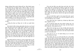 |
|
11/10/97 -4
319 28/03/2010 - 160
320
kháng, không biện minh, không kết án. Hãy khách quan
vì nhà khoa học là khách quan. Thấy nó đấy, nó tới từ
đâu, nó đang đi đâu. Thấy việc tới của nó, thấy việc ở lại
của nó, thấy việc ra đi của nó. Và ý nghĩ, rất linh động;
chúng đâu có ở lại lâu. Bạn đơn thuần phải quan sát việc
nảy sinh của ý nghĩ, và sự ra đi của ý nghĩ. Đừng cố đánh
nhau, đừng cố theo đuổi, chỉ là người quan sát im lặng.
Và bạn sẽ ngạc nhiên: quan sát càng trở nên lắng xuống,
càng ít ý nghĩ tới. Khi quan sát hoàn hảo, ý nghĩ biến mất.
Chỉ có lỗ hổng còn lại, khoảng hở còn lại.
Nhưng nhớ thêm một điểm nữa: tâm trí lại có thể chơi
xỏ đấy.
Chẳng thu được gì bằng việc xô đẩy suy nghĩ thêm
nữa.
Đó chính là điều trường phái phân tâm học của Freud
làm: liên kết tự do của ý nghĩ. Một ý nghĩ tới, và rồi bạn
đợi ý nghĩ khác, rồi ý nghĩ khác nữa, và toàn bộ dây
chuyền... Đó là điều tất cả các loại trường phái phân tâm
thực hiện - bạn bắt đầu đi lùi về quá khứ. Ý nghĩ này
được nối với ý nghĩ khác, và cứ thế mãi, kéo đến vô hạn.
Không có cái kết thúc cho nó. Nếu bạn đi vào trong nó,
bạn sẽ đi vào trong cuộc hành trình vĩnh cửu lãng phí vô
cùng. Tâm trí có thể làm điều đó. Cho nên nhận biết về
nó.
Bạn không thể đi với tâm trí vượt ra ngoài tâm trí, cho
nên đừng cố cái vô ích, cái không cần thiết; nếu không
điều này sẽ dẫn bạn tới điều khác và cứ thế mãi, và bạn sẽ
hoàn toàn quên mất bạn đang cố làm gì ở đó. Chỏm mũi
sẽ biến mất, con mắt thứ ba sẽ bị quên lãng, sự luân
chuyển của ánh sáng sẽ ra xa bạn nhiều dặm.
Cho nên hai điều này phải được ghi nhớ, đó là hai
cánh. Một: khi có khoảng hở, không ý nghĩ nào tới, hãy
suy tư. Khi ý nghĩ tới, chỉ nhìn vào ba điều này: nó đang
ở đâu, nó tới từ đâu, nó đi đến đâu. Trong một khoảnh
khắc dừng việc nhìn vào lỗ hổng, nhìn vào ý nghĩ, quan
sát ý nghĩ, nói tạm biệt nó. Khi nó đi, lập tức lại chuyển
về suy tư.
Khi việc đuổi bắt ý nghĩ cứ mở rộng thêm nữa, người
ta nên dừng lại và bắt đầu suy tư. Để cho người ta suy tư
và rồi bắt đầu lại việc cố định.
Vậy, bất kì khi nào ý nghĩ tới, cố định lại. Bất kì khi
nào ý nghĩ đi, suy tư.
Đó là phương pháp kép làm nhanh chứng ngộ. Nó
nghĩa là việc luân chuyển của ánh sáng. Sự luân chuyển
là cố định lại. Ánh sáng là suy tư.
Bất kì khi nào bạn suy tư, bạn sẽ thấy ánh sáng tràn
ngập bên trong, và bất kì khi nào bạn cố định, bạn sẽ tạo
ra sự luân chuyển, bạn sẽ làm cho việc luân chuyển thành
có thể. Cả hai đều cần.
Ánh sáng là suy tư. Cố định không suy tư là luân
chuyển không ánh sáng.
Đó là điều vẫn xảy ra; tai hoạ đó đã xảy ra cho hatha
yoga. Họ cố định, họ tập trung, nhưng họ quên mất ánh
sáng. Họ đã hoàn toàn quên mất vị khách. Họ cứ chuẩn bị
ngôi nhà, họ trở nên mê mải trong việc chuẩn bị ngôi nhà
đến mức họ quên mất mục đích mà từ đó họ mới đi chuẩn
bị ngôi nhà, cho ai. Người hatha yoga cứ tiếp tục chuẩn bị
thân thể mình, làm thuần khiết thân thể mình, luyện tập
các tư thế yoga, tập thở, và cứ tập ad nauseam. Người đó
hoàn toàn quên mất người đó đang làm điều ấy vì cái gì.
 