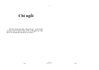 |
|
11/10/97 -4
323 28/03/2010 - 162
324
Chỉ ngồi
Bạn đơn thuần ngồi đấy, chẳng làm gì... và tất cả đều
im lặng và tất cả đều an bình và tất cả đều phúc lạc. Bạn
đã đi vào Thượng đế, bạn đã đi vào chân lí.124
 