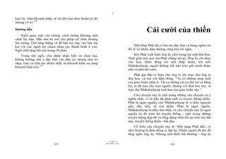 |
|
11/10/97 -4
327 28/03/2010 - 164
328
loại bỏ. Một khoảnh khắc sẽ tới khi bạn đơn thuần có đó
nhưng vô trí.126
Hướng dẫn
Ngồi quay mặt vào tường, cách tường khoảng một
cánh tay bạn. Mắt nên hé mở cho phép cái nhìn thoáng
lên tường. Giữ lưng thẳng và để bàn tay này vào bàn tay
kia với các ngón tay chạm nhau tạo thành hình ô van.
Ngồi tĩnh lặng hết sức trong 30 phút.
Trong khi ngồi, cho phép nhận biết vô chọn lựa,
không hướng chú ý đặc biệt vào đâu cả, nhưng duy trì
nhạy cảm và tỉnh táo nhiều nhất, từ khoảnh khắc nọ sang
khoảnh khắc kia.127
Cái cười của thiền
Một hôm Phật đã có bài nói đặc biệt và hàng nghìn tín
đồ từ xa nhiều dặm đường cũng kéo tới nghe.
Khi Phật xuất hiện ông ấy cầm trong tay một đoá hoa.
Thời gian trôi qua mà Phật chẳng nói gì. Ông ấy chỉ nhìn
vào hoa. Đám đông trở nên thấp thỏm, trừ mỗi
Mahakashyap, người không thể nào kìm giữ mình được
nữa và phá lên cười.
Phật gật đầu ra hiệu cho ông ta tới, trao cho ông ta
đoá hoa, và nói với đám đông: “Ta có những sáng suốt
của giáo huấn chân lí. Tất cả những cái có thể nói ra bằng
lời, ta đã trao cho mọi người; nhưng với đoá hoa này, ta
trao cho Mahakashyap tinh hoa của giáo huấn này.”
Câu chuyện này là một trong những câu chuyện có ý
nghĩa nhất, vì từ đây đã phát sinh ra truyền thống thiền.
Phật là ngọn nguồn, còn Mahakashyap là vị thầy nguyên
gốc, đầu tiên, tổ của thiền. Phật là ngọn nguồn,
Mahakashyap là thầy thứ nhất, và câu chuyện này là ngọn
nguồn từ đó toàn bộ truyền thống - một trong những
truyền thống đẹp đẽ và sống động nhất tồn tại trên trái đất
này, truyền thống thiền - bắt đầu.
Cố hiểu câu chuyện này đi. Một sáng Phật đến, và
như thường lệ đám đông tụ tập lại. Nhiều người đã đợi để
lắng nghe ông ấy. Nhưng một điều bất thường - ông ấy
 