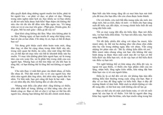 |
|
11/10/97 -4
339 28/03/2010 - 170
340
đều quyết định rằng những người muốn tìm kiếm, phải từ
bỏ người kia - sư phải vô dục, ni phải vô dục. Nhưng
trong năm nghìn năm lịch sử, bao nhiêu sư và bao nhiêu
ni đã trở nên hiểu được linh hồn? Bạn thậm chí không thể
nêu cho tôi đủ tên để đếm trên đầu ngón tay. Và hàng
triệu sư và ni của mọi tôn giáo - Phật giáo, Hindu giáo, Ki
tô giáo, Mô ha mét giáo - điều gì đã xảy ra?
Quá khứ cũng không dài lắm. Mục tiêu không phải là
xa lắm. Nhưng ngay cả bạn muốn đi sang nhà hàng xóm,
bạn sẽ cần cả hai chân. Chỉ nhảy lò cò, bạn có thể đi được
bao xa?
Tôi đang giới thiệu cách nhìn hoàn toàn mới, rằng
đàn ông và đàn bà cùng nhau trong thân thiết sâu sắc,
trong mối quan hệ thiền, âu yếm, như một tổng thể hữu
cơ, có thể đạt tới mục tiêu vào bất kì khoảnh khắc nào họ
muốn. Vì mục tiêu không phải bên ngoài bạn; nó là trung
tâm của cơn xoáy lốc, nó là phần bên trong nhất của con
người bạn. Nhưng bạn có thể tìm thấy nó chỉ khi bạn là
tổng thể, và bạn không thể là tổng thể mà không có người
kia.
Cho nên thay vì mất thời gian vào đánh nhau, cố hiểu
lẫn nhau đi. Thử đặt mình vào vị trí của người kia; thử
nhìn như người đàn ông nhìn, thử nhìn như người đàn bà
nhìn. Và bốn mắt, bao giờ cũng tốt hơn là hai mắt - bạn
có cái nhìn đầy đủ; bốn hướng đều có sẵn cho bạn.
Nhưng một điều cần phải nhớ: rằng không có thiền,
yêu nhất định sẽ hỏng; không có khả năng nào cho nó
thành công cả. Bạn có thể có chủ ý và bạn có thể lừa dối
người kia, nhưng bạn không thể lừa dối chính mình được.
Bạn biết sâu bên trong rằng tất cả mọi hứa hẹn mà tình
yêu đã trao cho bạn đều vẫn còn chưa được hoàn thành.
Chỉ với thiền, yêu mới bắt đầu mang mầu sắc mới, âm
nhạc mới, bài ca mới, điệu vũ mới - vì thiền cho bạn sáng
suốt để hiểu cực đối diện, và trong chính hiểu biết đó mà
xung đột biến mất.
Tất cả mọi xung đột đều do hiểu lầm. Bạn nói điều
này, vợ bạn hiểu điều khác. Vợ bạn nói điều này, bạn hiểu
sang điều khác.
Tôi đã thấy nhiều đôi sống với nhau ba mươi, bốn
mươi năm; ấy thế mà họ dường như vẫn chưa chín chắn
như họ vẫn trong những ngày đầu với nhau. Vẫn cùng
những lời phàn nàn cũ: “Bà ấy chẳng hiểu điều tôi nói.”
Bốn mươi năm chung sống mà bạn vẫn không thể nào
hình dung ra được theo một cách nào đó vợ bạn có thể
hiểu đích xác điều bạn nói, và do vậy bạn có thể hiểu đích
xác điều vợ bạn nói.
Tôi nghĩ không thể có khả năng cho điều đó xảy ra
ngoại trừ qua thiền, vì thiền cho bạn phẩm chất của im
lặng, nhận biết, lắng nghe kiên nhẫn, khả năng đặt bản
thân bạn vào vị trí của người khác.
Điều ấy là có thể đối với tôi: tôi không bận tâm đến
những điều tầm thường trong cuộc sống của bạn. Bạn ở
đây về cơ bản để lắng nghe và hiểu biết. Bạn ở đây để
trưởng thành về tâm linh. Một cách tự nhiên không có vấn
đề xung đột, và hài hoà nảy sinh không cần nỗ lực gì.
Bạn có thể yêu tôi một cách hoàn toàn, vì với tôi mối
quan hệ của bạn là về thiền. Với bất kì người đàn ông
khác hay người đàn bà khác, nếu bạn muốn sống trong hài
 
