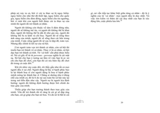 |
|
11/10/97 -4
19 28/03/2010 - 10
20
phép nó xảy ra cả, bởi vì cái ta thực sự là nguy hiểm:
nguy hiểm cho nhà thờ đã thiết lập, nguy hiểm cho quốc
gia, nguy hiểm cho đám đông, nguy hiểm cho tín ngưỡng,
bởi vì một khi con người biết được cái ta thực sự của
mình thì người đó trở thành cá nhân.
Người đó không còn thuộc về tâm lí đám đông nữa;
người đó sẽ không mê tín, và người đó không thể bị khai
thác, người đó không thể bị dắt đi như gia súc, người đó
không thể bị ra lệnh và chỉ huy. Người đó sẽ sống theo
ánh sáng của mình; người đó sẽ sống theo cái bên trong
của mình. Cuộc sống người đó sẽ cực kì đẹp đẽ, toàn vẹn.
Nhưng đấy chính là nỗi sợ của xã hội.
Con người toàn vẹn trở thành cá nhân, còn xã hội thì
muốn bạn trở thành vô cá nhân. Thay vì là cá nhân, xã hội
dạy bạn trở thành cá tính. Từ ‘cá tính’ cần phải được hiểu
rõ. Nó có gốc rễ từ từ persona - persona nghĩa là cái mặt
nạ. Xã hội cho bạn ý tưởng sai lầm về việc bạn là ai: nó
chỉ cho bạn đồ chơi, còn bạn thì cứ níu bám lấy đồ chơi
đó trong cả cuộc đời.19
Khi tôi nhìn vào cuộc đời, tôi thấy gần như tất cả mọi
người đều ở sai chỗ. Người đáng là bác sĩ hạnh phúc bao
la lại thành hoạ sĩ còn người đáng là hoạ sĩ hạnh phúc
mênh mông lại thành bác sĩ. Chẳng ai dường như ở đúng
chỗ của mình cả; đó là lí do tại sao toàn bộ xã hội này lại
trong mớ hỗn độn như vậy. Người nọ bị người kia định
hướng: người đó không định hướng được bởi chính do
trực giác của mình.
Thiền giúp cho bạn trưởng thành theo trực giác của
mình. Vấn đề trở thành rất rõ ràng là cái gì sẽ đáp ứng
cho bạn, cái gì giúp cho bạn nở hoa. Và dù nó là bất kì cái
gì, nó vẫn tiếp tục khác biệt giữa từng cá nhân - đó là ý
nghĩa của từ ‘cá nhân’: mọi người đều là duy nhất. Và
việc tìm kiếm và thăm dò cái duy nhất của bạn là xúc
động lớn, cuộc phiêu lưu lớn.20
 