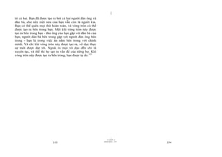 |
|
11/10/97 -4
353 28/03/2010 - 177
354
từ cả hai. Bạn đã được tạo ra bởi cả hai người đàn ông và
đàn bà, cho nên một nửa của bạn vẫn còn là người kia.
Bạn có thể quên mọi thứ hoàn toàn, và vòng tròn có thể
được tạo ra bên trong bạn. Một khi vòng tròn này được
tạo ra bên trong bạn - đàn ông của bạn gặp với đàn bà của
bạn; người đàn bà bên trong gặp với người đàn ông bên
trong - bạn là trong việc ăn nằm bên trong với chính
mình. Và chỉ khi vòng tròn này được tạo ra, vô dục thực
sự mới được đạt tới. Ngoài ra mọi vô dục đều chỉ là
xuyên tạc, và thế thì họ tạo ra vấn đề của riêng họ. Khi
vòng tròn này được tạo ra bên trong, bạn được tự do.132
 