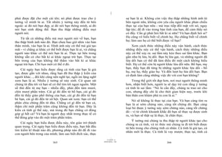 |
|
11/10/97 -4
365 28/03/2010 - 183
366
phải được đặt cho một cái tên; nó phải được trao cho ý
tưởng về mình là ai. Tất nhiên ý tưởng này đến từ bên
ngoài: ai đó nói bạn đẹp, ai đó nói bạn thông minh, ai đó
nói bạn sinh động thế. Bạn thu thập những điều mọi
người nói.
Từ tất cả những điều mà mọi người nói về bạn, bạn
thu thập hình ảnh nào đó. Bạn chưa bao giờ nhìn vào bản
thân mình, vào bạn là ai. Hình ảnh này cứ thế mà giả tạo
mãi - vì chẳng ai khác có thể biết được bạn là ai, và chẳng
người nào khác có thể nói bạn là ai. Thực tại bên trong
không sẵn có cho bất kì ai khác ngoại trừ bạn. Thực tại
bên trong của bạn không thể thấm vào bất kì ai khác
ngoại trừ bạn. Chỉ bạn mới có thể ở đó.
Cái ngày bạn hiểu được rằng cá tính của bạn là giả
tạo, được gắn với nhau, rằng bạn đã thu thập ý kiến của
người khác..., đôi khi cũng nên nghĩ lại; ngồi im lặng nghĩ
xem bạn là ai. Nhiều ý tưởng sẽ nảy sinh. Cứ quan sát
chúng từ đâu tới và bạn sẽ có thể tìm tới ngọn nguồn. Một
số thứ đến từ mẹ bạn - nhiều đấy, phải đến tám mươi,
chín mươi phần trăm. Cái gì đó đến từ bố bạn, cái gì đó
đến từ thầy giáo phổ thông của bạn, cái gì đó đến từ bạn
bè bạn, cái gì đó đến từ xã hội. Quan sát xem: bạn có thể
phân chia chúng đến từ đâu. Chẳng có gì đến từ bạn cả,
thậm chí một phần trăm cũng không đến từ bạn. Đây là
kiểu cá tính gì thế này, mà trong đó bạn chẳng có đóng
góp gì hết cả? Và bạn là người duy nhất trong thực tế có
thể đóng góp vào đó một trăm phần trăm.
Cái ngày bạn hiểu được điều này, tôn giáo trở thành
quan trọng. Cái ngày bạn hiểu được điều này, bạn bắt đầu
tìm kiếm kĩ thuật nào đó, phương pháp nào đó để đi vào
con người bên trong của mình; làm sao biết đích xác, thực
sự bạn là ai. Không còn việc thu thập những hình ảnh từ
bên ngoài nữa, không còn yêu cầu người khác phản chiếu
thực tại của bạn nữa - mà trực tiếp đối mặt với nó, ngay
lập tức; để đi vào trong bản tính của bạn, để cảm thấy nó
có đấy. Cần gì phải hỏi bất kì ai nữa? Và bạn định hỏi ai?
Họ cũng vô hiểu biết về chính họ. Họ chẳng biết về chính
họ; làm sao họ có thể biết được về bạn?
Xem cách thức những điều này vận hành, cách thức
những điều này cứ thế vận hành, cách thức những điều
này cứ thế xảy ra: sai lầm này kéo theo sai lầm khác. Bạn
gần như bị lừa, bị dối. Bạn bị lừa gạt, và những người đã
lừa dối bạn có thể đã làm điều đó một cách không hiểu
biết. Họ có thể còn bị người khác lừa dối nữa. Bố bạn, mẹ
bạn, thầy bạn đã từng bị những người khác lừa dối - bố
họ, mẹ họ, thầy giáo họ. Và đến lượt họ lừa dối bạn. Bạn
có định làm cũng những việc đó với con bạn không?
Trong thế giới tốt đẹp hơn, nơi mọi người thông minh
hơn, nhận biết hơn, người ta sẽ dạy trẻ con rằng ý tưởng
cá tính là sai lầm: “Nó là cần đấy, chúng ta trao nó cho
con, nhưng đấy chỉ là cho thời gian hiện nay, trước khi
bản thân con khám phá ra con là ai.”
Nó sẽ không là thực tại của bạn. Và bạn càng tìm ra
bạn là ai sớm chừng nào, càng tốt chừng đó. Bạn càng
loại bỏ được ý tưởng này sớm chừng nào, càng tốt chừng
đó - vì từ chính khoảnh khắc đó bạn sẽ thực sự được sinh
ra, và bạn sẽ thật sự là thực, là chân thực.
Ý tưởng mà chúng ta thu thập từ người khác tạo cho
chúng ta cá tính, và tri thức mà chúng ta đi tới biết được
từ bên trong cho chúng tính cá nhân. Cá tính là giả tạo, cá
nhân mới là thực. Cá tính là vay mượn; thực tại, tính cá
 