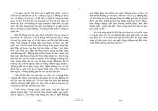|
|
11/10/97 -4
375 28/03/2010 - 188
376
Cứ quan sát đi. Để cho các ý nghĩ tới và đi - bất kì
chỗ nào nó muốn tới và đi - chẳng có gì sai! Đừng cố thao
tác và đừng cố lèo lái; cứ để cho ý nghĩ di chuyển hoàn
toàn tự do. Và thế thì các khoảng hở lớn sẽ tới. Bạn sẽ
được ân huệ với những tỏ ngộ (satoris) nho nhỏ, tỏ ngộ
nhỏ. Đôi khi hàng phút trôi qua mà chẳng có ý nghĩ nào ở
đó; sẽ không có giao thông - im lặng hoàn toàn, không bị
quấy rối.
Khi lỗ hổng lớn hơn tới, bạn sẽ không chỉ có sáng tỏ
khi nhìn vào thế giới - với lỗ hổng lớn hơn bạn sẽ có sáng
tỏ mới nảy sinh; bạn sẽ có thể nhìn vào thế giới bên trong
nữa. Với những lỗ hổng đầu tiên, bạn sẽ nhìn vào thế
giới: cây cối sẽ xanh hơn như chúng vẫn được thấy bây
giờ. Bạn sẽ được bao bọc bởi âm nhạc vô hạn - âm nhạc
theo các hình cầu. Bạn sẽ bỗng nhiên trong sự hiện diện
của Thượng đế - không thể nói lên được, bí ẩn, chạm vào
bạn mặc dầu bạn không thể hiểu thấu được nó; bên trong
bạn đạt tới và còn vượt ra ngoài. Với những lỗ hổng lớn
hơn, cũng điều đó sẽ xảy ra bên trong. Thượng đế sẽ
không chỉ là bên ngoài, bạn sẽ bỗng nhiên ngạc nhiên -
Thượng đế cả ở bên trong nữa. Ngài không chỉ là cái
được thấy, ngài còn là cả người thấy nữa - bên trong và
bên ngoài. Nhưng đừng gắn bó với cả hai điều đó.
Gắn bó là thức ăn cho tâm trí tiếp tục. Chứng kiến
không gắn bó là con đường để dừng nó lại mà không có
nỗ lực nào để dừng nó. Và khi bạn bắt đầu tận hưởng
những khoảnh khắc phúc lạc này, bạn có khả năng duy trì
chúng cho thời kì dài hơn nảy sinh.
Cuối cùng, chung cuộc, một ngày nào đó bạn trở
thành người chủ. Thế thì khi bạn muốn nghĩ, bạn nghĩ;
nếu ý nghĩ là cần thiết, bạn dùng nó; nếu ý nghĩ không
cần thiết, bạn cho phép nó nghỉ. Không phải là tâm trí
đơn thuần không có đó nữa - tâm trí vẫn có đó, nhưng bạn
có thể dùng nó hay không dùng nó. Bây giờ đấy là quyết
định của bạn. Cũng giống như chân: nếu bạn muốn chạy,
bạn dùng chúng; nếu bạn không muốn chạy, bạn đơn
thuần nghỉ - chân vẫn đấy. Theo cùng cách đó, tâm trí bao
giờ cũng có đó.
Vô trí không phải là đối lập với tâm trí, vô trí là vượt
ra ngoài tâm trí. Vô trí không đến qua giết chết và phá
huỷ tâm trí; vô trí đến khi bạn đã hiểu tâm trí một cách
toàn bộ đến mức việc suy nghĩ cũng chẳng cần đến nữa.
Hiểu biết của bạn đã thay thế nó.137
 