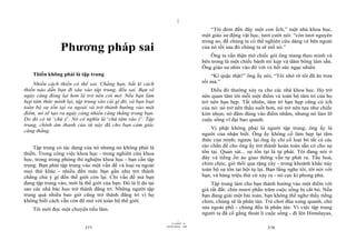 |
|
11/10/97 -4
377 28/03/2010 - 189
378
Phương pháp sai
Thiền không phải là tập trung
Nhiều cách thiền có thể sai. Chẳng hạn, bất kì cách
thiền nào dẫn bạn đi sâu vào tập trung, đều sai. Bạn sẽ
ngày càng đóng lại hơn là trở nên cởi mở. Nếu bạn làm
hẹp tâm thức mình lại, tập trung vào cái gì đó, và bạn loại
toàn bộ sự tồn tại ra ngoài và trở thành hướng vào một
điểm, nó sẽ tạo ra ngày càng nhiều căng thẳng trong bạn.
Do đó có từ ‘chú ý’. Nó có nghĩa là ‘chú tâm vào ý’. Tập
trung, chính âm thanh của từ này đã cho bạn cảm giác
căng thẳng.
Tập trung có tác dụng của nó nhưng nó không phải là
thiền. Trong công việc khoa học - trong nghiên cứu khoa
học, trong trong phòng thí nghiệm khoa học - bạn cần tập
trung. Bạn phải tập trung vào một vấn đề và loại ra ngoài
mọi thứ khác - nhiều đến mức bạn gần như trở thành
chẳng chú ý gì đến thế giới còn lại. Chỉ vấn đề mà bạn
đang tập trung vào, mới là thế giới của bạn. Đó là lí do tại
sao các nhà bác học trở thành đãng trí. Những người tập
trung quá nhiều bao giờ cũng trở thành đãng trí vì họ
không biết cách vẫn còn để mở với toàn bộ thế giới.
Tôi mới đọc một chuyện tiếu lâm.
“Tôi đem đến đây một con ếch,” một nhà khoa học,
một giáo sư động vật học, tươi cười nói: “còn tươi nguyên
trong ao, để chúng ta có thể nghiên cứu dáng vẻ bên ngoài
của nó rồi sau đó chúng ta sẽ mổ nó.”
Ông ta cẩn thận mở chiếc gói ông mang theo mình và
bên trong là một chiếc bánh mì kẹp và dăm bông làm sẵn.
Ông giáo sư nhìn vào đó với vẻ hết sức ngạc nhiên
“Kì quặc thật!” ông ấy nói, “Tôi nhớ rõ tôi đã ăn trưa
rồi mà.”
Điều đó thường xảy ra cho các nhà khoa học. Họ trở
nên quan tâm tới mỗi một điểm và toàn bộ tâm trí của họ
trở nên hạn hẹp. Tất nhiên, tâm trí hạn hẹp cũng có ích
của nó: nó trở nên thấu suốt hơn, nó trở nên tựa như chiếc
kim nhọn; nó đâm đúng vào điểm nhắm, nhưng nó làm lỡ
cuộc sống vĩ đại bao quanh.
Vị phật không phải là người tập trung; ông ấy là
người của nhận biết. Ông ấy không cố làm hẹp lại tâm
thức của mình; ngược lại ông ấy chỉ cố loại bỏ tất cả các
rào chắn để cho ông ấy trở thành hoàn toàn sẵn có cho sự
tồn tại. Quan sát... sự tồn tại là tự phát. Tôi đang nói ở
đây và tiếng ồn ào giao thông vẫn tự phát ra. Tầu hoả,
chim chóc, gió thổi qua rặng cây - trong khoảnh khắc này
toàn bộ sự tồn tại hội tụ lại. Bạn lắng nghe tôi, tôi nói với
bạn, và hàng triệu thứ cứ xảy ra - nó cực kì phong phú.
Tập trung làm cho bạn thành hướng vào một điểm với
giá rất đắt: chín mươi phần trăm cuộc sống bị cắt bỏ. Nếu
bạn đang giải một bài toán, bạn không thể nghe thấy tiếng
chim, chúng sẽ là phân tán. Trẻ chơi đùa xung quanh, chó
sủa ngoài phố - chúng đều là phân tán. Vì việc tập trung
người ta đã cố gắng thoát li cuộc sống - đi lên Himalayas,
 