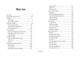 |
|
11/10/97 -2
i 28/03/2010 - 1 ii
Mục lục
Giới thiệu .................................................................vii
Cách dùng cuốn sách này .....................................xiii
Về thiền..................................................................1
Thiền là gì? ...........................................................3
Việc nở hoa của thiền .........................................11
Khoa học về thiền ...................................................23
Phương pháp và thiền.......................................25
Gợi ý cho người mới bắt đầu.............................37
Hướng dẫn tới tự do .........................................49
Các cách thiền......................................................67
Hai phương pháp thức tỉnh mạnh mẽ.................69
Thiền động : thanh tâm và mở hội .....................70
Thiền Kundalini .................................................84
Trị liệu thiền Osho.................................................87
Thiền hoa hồng huyền bí Osho..........................88
Thiền Vô trí.......................................................97
Tái sinh...........................................................101
Nhảy múa như một cách thiền.............................105
Thiền Nataraj ..................................................106
Thiền quay tít..................................................108
Mọi thứ đều có thể là cách thiền ......................110
Chạy, đi và bơi ............................................... 111
Thiền cười ..................................................... 114
Thiền hút thuốc .............................................. 117
Thở - cây cầu tới thiền ....................................... 121
Vipassana ...................................................... 123
Quan sát lỗ hổng trong hơi thở ....................... 129
Quan sát lỗ hổng trong bãi chợ ....................... 132
Làm chủ giấc mơ............................................ 134
Tống khứ mọi thứ........................................... 137
Cởi mở trái tim ................................................... 138
Từ đầu đến tim............................................... 139
Thiền cầu nguyện........................................... 144
Trái tim của an bình........................................ 146
Định tâm trái tim ............................................. 154
Thiền tim của Atisha ....................................... 157
Định tâm bên trong............................................. 163
Abdullah......................................................... 165
Tìm ngọn nguồn thực ..................................... 167
Trung tâm cơn xoáy lốc .................................. 170
Cảm thấy ‘tôi đây’........................................... 180
Tôi là ai? ........................................................ 183
Tới chính trung tâm của con người ................. 185
Nhìn vào trong................................................ 189
Thấy bên trong ............................................... 192
Nhìn như một tổng thể.................................... 196
Vòng tròn bên trong........................................ 199
 
