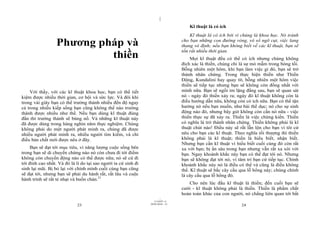 |
|
11/10/97 -4
23 28/03/2010 - 12
24
Phương pháp và
thiền
Với thầy, với các kĩ thuật khoa học, bạn có thể tiết
kiệm được nhiều thời gian, cơ hội và sức lực. Và đôi khi
trong vài giây bạn có thể trưởng thành nhiều đến độ ngay
cả trong nhiều kiếp sống bạn cũng không thể nào trưởng
thành được nhiều như thế. Nếu bạn dùng kĩ thuật đúng
đắn thì trưởng thành sẽ bùng nổ. Và những kĩ thuật này
đã được dùng trong hàng nghìn năm thực nghiệm. Chúng
không phải do một người phát minh ra, chúng đã được
nhiều người phát minh ra, nhiều người tìm kiếm, và chỉ
điều bản chất mới được nêu ở đây.
Bạn sẽ đạt tới mục tiêu, vì năng lượng cuộc sống bên
trong bạn sẽ di chuyển chừng nào nó còn chưa đi tới điểm
không còn chuyển động nào có thể được nữa; nó sẽ cứ đi
tới đỉnh cao nhất. Và đó là lí do tại sao người ta cứ sinh đi
sinh lại mãi. Bị bỏ lại với chính mình cuối cùng bạn cũng
sẽ đạt tới, nhưng bạn sẽ phải du hành rất, rất lâu và cuộc
hành trình sẽ rất tẻ nhạt và buồn chán.21
Kĩ thuật là có ích
Kĩ thuật là có ích bởi vì chúng là khoa học. Nó tránh
cho bạn những con đường vòng, vô số ngõ cụt, việc lang
thang vô định; nếu bạn không biết về các kĩ thuật, bạn sẽ
tốn rất nhiều thời gian.
Mọi kĩ thuật đều có thể có ích nhưng chúng không
đích xác là thiền, chúng chỉ là sự mò mẫm trong bóng tối.
Bỗng nhiên một hôm, khi bạn làm việc gì đó, bạn sẽ trở
thành nhân chứng. Trong thực hiện thiền như Thiền
Động, Kundalini hay quay tít, bỗng nhiên một hôm việc
thiền sẽ tiếp tục nhưng bạn sẽ không còn đồng nhất với
mình nữa. Bạn sẽ ngồi im lặng đằng sau, bạn sẽ quan sát
nó - ngày đó thiền xảy ra; ngày đó kĩ thuật không còn là
điều hướng dẫn nữa, không còn có ích nữa. Bạn có thể tận
hưởng nó nếu bạn muốn, như bài thể dục; nó cho sự sinh
động nào đó, nhưng bây giờ không còn cần nó nữa - việc
thiền thực sự đã xảy ra. Thiền là việc chứng kiến. Thiền
có nghĩa là trở thành nhân chứng. Thiền không phải là kĩ
thuật chút nào! Điều này sẽ rất lẫn lộn cho bạn vì tôi cứ
nêu cho bạn các kĩ thuật. Theo nghĩa tối thượng thì thiền
không phải là kĩ thuật; thiền là hiểu biết, nhận biết.
Nhưng bạn cần kĩ thuật vì hiểu biết cuối cùng đó còn rất
xa với bạn; bị ẩn sâu trong bạn nhưng vẫn rất xa xôi với
bạn. Ngay khoảnh khắc này bạn có thể đạt tới nó. Nhưng
bạn sẽ không đạt tới nó, vì tâm trí bạn cứ tiếp tục. Chính
khoảnh khắc này nó là điều có thể và cũng là điều không
thể. Kĩ thuật sẽ bắc cây cầu qua lỗ hổng này; chúng chính
là cây cầu qua lỗ hổng đó.
Cho nên lúc đầu kĩ thuật là thiền; đến cuối bạn sẽ
cười - kĩ thuật không phải là thiền. Thiền là phẩm chất
hoàn toàn khác của con người, nó chẳng liên quan tới bất
 
