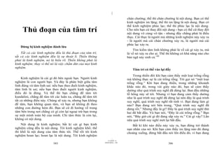 |
|
11/10/97 -4
385 28/03/2010 - 193
386
Thủ đoạn của tâm trí
Đừng bị kinh nghiệm đánh lừa
Tất cả các kinh nghiệm đều là thủ đoạn của tâm trí,
tất cả các kinh nghiệm đều là sự thoát li. Thiền không
phải là kinh nghiệm, nó là hiểu rõ. Thiền không phải là
kinh nghiệm; thay vì thế nó là việc chấm dứt của mọi kinh
nghiệm.
Kinh nghiệm là cái gì đó bên ngoài bạn. Người kinh
nghiệm là con người bạn. Và đây là phân biệt giữa tâm
linh đúng và tâm linh sai: nếu bạn theo đuổi kinh nghiệm,
tâm linh là sai; nếu bạn theo đuổi người kinh nghiệm,
điều đó là đúng. Và thế thì bạn chẳng để tâm tới
kundalini, chẳng để tâm tới các luân xa, chẳng để tâm tới
tất cả những điều này. Chúng sẽ xảy ra, nhưng bạn không
để tâm, bạn không quan tâm, và bạn sẽ không đi theo
những con đường hẻm đó. Bạn sẽ cứ đi hướng về trung
tâm bên trong nơi chẳng có gì còn lại ngoại trừ bạn trong
sự một mình toàn bộ của mình. Chỉ tâm thức là còn lại,
không có nội dung.
Nội dung là kinh nghiệm; bất kì cái gì bạn kinh
nghiệm cũng đều là nội dung. Tôi kinh nghiệm khổ; thế
thì khổ là nội dung của tâm thức tôi. Thế rồi tôi kinh
nghiệm hoan lạc; hoan lạc là nội dung. Tôi kinh nghiệm
chán chường; thế thì chán chường là nội dung. Bạn có thể
kinh nghiệm im lặng; thế thì im lặng là nội dung. Bạn có
thể kinh nghiệm phúc lạc; thế thì phúc lạc là nội dung.
Cho nên bạn cứ thay đổi nội dung - bạn có thể cứ thay đổi
nội dung vô cùng vô tận - nhưng đấy chẳng phải là điều
thực. Cái thực là người mà những kinh nghiệm này xảy ra
- là người mà cái chán chường xảy ra, là người mà cái
phúc lạc xảy ra.
Tìm kiếm tâm linh không phải là về cái gì xảy ra, mà
là về nó xảy ra cho ai. Thế thì không có khả năng nào cho
bản ngã nảy sinh cả.140
Tâm trí có thể vào lại đấy
Trong thiền đôi khi bạn cảm thấy một loại trống rỗng
mà không thực sự là cái trống rỗng. Tôi gọi nó “một loại
trống rỗng.” Khi bạn đang thiền, trong những khoảnh
khắc nào đó, trong vài giây nào đó, bạn sẽ cảm thấy
dường như quá trình suy nghĩ đã dừng lại. Ban đầu những
lỗ hổng này sẽ tới. Nhưng vì bạn đang cảm thấy dường
như là quá trình suy nghĩ đã dừng lại nên đây là quá trình
suy nghĩ, quá trình suy nghĩ rất tinh vi. Bạn đang làm gì
nào? Bạn đang nói bên trong, “Quá trình suy nghĩ đã
dừng rồi.” Nhưng đấy là gì? Đấy là quá trình suy nghĩ thứ
hai đã bắt đầu. Và bạn nói, “Đây là cái trống rỗng.” Bạn
nói, “Bây giờ cái gì đó đang sắp xảy ra.” Cái gì vậy? Lần
nữa quá trình suy nghĩ mới lại bắt đầu.
Bất kì khi nào điều này xảy ra, bạn đừng trở thành
nạn nhân của nó. Khi bạn cảm thấy im lặng nào đó đang
choàng xuống, đừng bắt đầu nói lên điều đó, vì bạn đang
 