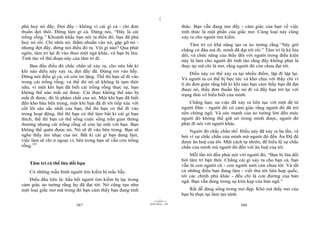 |
|
11/10/97 -4
387 28/03/2010 - 194
388
phá huỷ nó đấy. Đợi đấy - không vì cái gì cả - chỉ đơn
thuần đợi thôi. Đừng làm gì cả. Đừng nói, “Đây là cái
trống rỗng.” Khoảnh khắc bạn nói ra điều đó, bạn đã phá
huỷ nó rồi. Chỉ nhìn nó, thấm nhuần vào nó, gặp gỡ nó -
nhưng đợi đấy, đừng nói điều đó ra. Vội gì nào? Qua phát
ngôn, tâm trí lại đi vào theo một ngả khác, và bạn bị lừa.
Tỉnh táo về thủ đoạn này của tâm trí đi.
Ban đầu điều đó chắc chắn sẽ xảy ra, cho nên bất kì
khi nào điều này xảy ra, đợi đấy đã. Đừng rơi vào bẫy.
Đừng nói điều gì cả, cứ còn im lặng. Thế thì bạn sẽ đi vào
trong cái trống rỗng, và thế thì nó sẽ không là tạm thời
nữa, vì một khi bạn đã biết cái trống rỗng thực sự, bạn
không thể nào mất nó được. Cái thực không thể nào bị
mất đi được; đó là phẩm chất của nó. Một khi bạn đã biết
đến kho báu bên trong, một khi bạn đã đi tới tiếp xúc với
cốt lõi sâu sắc nhất của bạn, thế thì bạn có thể đi vào
trong hoạt động, thế thì bạn có thể làm bất kì cái gì bạn
thích, thế thì bạn có thể sống cuộc sống trần gian thông
thường nhưng cái trống rỗng sẽ còn lại mãi với bạn. Bạn
không thể quên được nó. Nó sẽ đi vào bên trong. Bạn sẽ
nghe thấy âm nhạc của nó. Bất kì cái gì bạn đang làm,
việc làm sẽ chỉ ở ngoại vi; bên trong bạn sẽ vẫn còn trống
rỗng.141
Tâm trí có thể lừa dối bạn
Có những mẫu hình người tìm kiếm bị mắc bẫy.
Điều đầu tiên là: hầu hết người tìm kiếm bị lạc trong
cảm giác ảo tưởng rằng họ đã đạt tới. Nó cũng tựa như
một loại giấc mơ mà trong đó bạn cảm thấy bạn đang tỉnh
thức. Bạn vẫn đang mơ đấy - cảm giác của bạn về việc
tỉnh thức là một phần của giấc mơ. Cùng loại này cũng
xảy ra cho người tìm kiếm.
Tâm trí có khả năng tạo ra ảo tưởng rằng “bây giờ
chẳng có đâu mà đi, mình đã đạt tới rồi.” Tâm trí là kẻ lừa
dối, và chức năng của thầy đối với người trong điều kiện
này là làm cho người đó tỉnh táo rằng đây không phải là
thực tại mà chỉ là mơ, rằng người đó còn chưa đạt tới.
Điều này có thể xảy ra tại nhiều điểm, lặp đi lặp lại.
Và người ta có thể bị bực tức và khó chịu với thầy chỉ vì
lí do đơn giản rằng bất kì khi nào bạn cảm thấy bạn đã đạt
được nó, thầy đơn thuần lấy nó đi và đẩy bạn trở lại với
trạng thái vô hiểu biết của mình.
Chẳng hạn, sự việc đã xảy ra liên tục với một đệ tử
người Đức - người đó có cảm giác rằng người đó đã trở
nên chứng ngộ. Và sức mạnh của ảo tưởng lớn đến mức
người đó không thể giữ nó trong mình được, người đó
phải đi nói với người khác.
Người đó chắc chắn thế. Điều này đã xảy ra ba lần, và
bởi vì sự chắc chắn của mình mà người đó đến Ấn Độ để
được ân huệ của tôi. Một cách tự nhiên, để biểu lộ sự chắc
chắn của mình mà người đó đến với ân huệ của tôi.
Mỗi lần tôi đều phải nói với người đó, “Bạn bị lừa dối
bởi tâm trí bạn thôi. Chẳng cái gì xảy ra cho bạn cả, bạn
vẫn là con người cũ - con người mới còn chưa tới. Và tất
cả những điều bạn đang làm - viết thư tới liên hợp quốc,
tới các chính phủ khác - đều chỉ là con đường của bản
ngã. Bạn vẫn đang trong sự kìm kẹp của bản ngã.”
Rất dễ dàng sống trong mơ đẹp. Khó mà thấy mơ của
bạn bị thực tại làm tan tành.
 