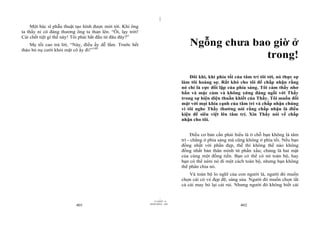 |
|
11/10/97 -4
401 28/03/2010 - 201
402
Một bác sĩ phẫu thuật tạo hình được mời tới. Khi ông
ta thấy ni cô đáng thương ông ta than lên. “Ôi, lạy trời!
Cái chết tiệt gì thế này! Tôi phải bắt đầu từ đâu đây?”
Mẹ tối cao trả lời, “Này, điều ấy dễ lắm. Trước hết
tháo bỏ nụ cười khỏi mặt cô ấy đi!”144
Ngỗng chưa bao giờ ở
trong!
Đôi khi, khi phía tối của tâm trí tôi tới, nó thực sự
làm tôi hoảng sợ. Rất khó cho tôi để chấp nhận rằng
nó chỉ là cực đối lập của phía sáng. Tôi cảm thấy nhơ
bẩn và mặc cảm và không xứng đáng ngồi với Thầy
trong sự hiện diện thuần khiết của Thầy. Tôi muốn đối
mặt với mọi khía cạnh của tâm trí và chấp nhận chúng
vì tôi nghe Thầy thường nói rằng chấp nhận là điều
kiện để siêu việt lên tâm trí. Xin Thầy nói về chấp
nhận cho tôi.
Điều cơ bản cần phải hiểu là ở chỗ bạn không là tâm
trí - chẳng ở phía sáng mà cũng không ở phía tối. Nếu bạn
đồng nhất với phần đẹp, thế thì không thể nào không
đồng nhất bản thân mình từ phần xấu; chúng là hai mặt
của cùng một đồng tiền. Bạn có thể có nó toàn bộ, hay
bạn có thể ném nó đi một cách toàn bộ, nhưng bạn không
thể phân chia nó.
Và toàn bộ lo nghĩ của con người là, người đó muốn
chọn cái có vẻ đẹp đẽ, sáng sủa. Người đó muốn chọn tất
cả cái may bỏ lại cái rủi. Nhưng người đó không biết cái
 