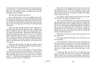 |
|
11/10/97 -4
405 28/03/2010 - 203
406
choán đầy cái lọ. Bây giờ, nó quá lớn; nó không thể chui
qua cổ lọ được, cổ lọ quá nhỏ. Và công án là ở chỗ bạn
phải đem con ngỗng ra ngoài mà không làm hỏng lọ,
không giết chết con ngỗng.
Bây giờ đấy là lưỡng lự của tâm trí.
Bạn có thể làm được gì nào? Con ngỗng thì quá lớn;
bạn không thể lấy được nó ra nếu bạn không đập vỡ cái
lọ, nhưng điều đó không được phép. Hay, bạn có thể đem
nó ra bằng cách giết chết nó; thế thì bạn chẳng bận tâm
liệu nó chui ra là sống hay chết. Điều đó nữa cũng không
được phép.
Ngày tới, ngày qua đệ tử thiền về nó, chẳng tìm ra
cách nào, nghĩ hết cách này đến cách khác - nhưng trong
thực tế, chẳng có cách nào. Mệt mỏi, kiệt quệ hoàn toàn,
rồi một sự tiết lộ bất thần - bỗng nhiên người đó hiểu ra
rằng thầy chẳng thể quan tâm tới cái lọ và con ngỗng
được; chúng phải biểu thị cho cái gì đó khác. Cái lọ là
tâm trí, bạn là con ngỗng... nhưng với chứng kiến, điều đó
là có thể. Không ở trong tâm trí, bạn có thể trở nên đồng
nhất với nó nhiều đến mức bạn bắt đầu cảm thấy bạn quả
là trong nó!
Người đó chạy tới thầy, nói rằng con ngỗng ở ngoài
rồi. Còn thầy nói, “Ông đã hiểu điều đó. Bây giờ để nó ở
ngoài. Nó chưa bao giờ ở trong cả.”
Néu bạn cứ vật lộn với con ngỗng và cái chai, chẳng
có cách nào cho bạn giải quyết được nó. Chính hiểu ra
rằng “Nó phải biểu thị cho cái gì đó khác; nếu không,
thầy đã chẳng thể nào trao nó cho mình. Và nó có thể là
gì nhỉ?” - vì toàn bộ chức năng giữa thầy và đệ tử, toàn bộ
công việc chỉ là về tâm trí và nhận biết.
Nhận biết là con ngỗng chẳng ở trong chai của tâm
trí. Nhưng bạn cứ tin rằng nó ở trong đó, và cứ hỏi mọi
người làm sao lấy nó ra. Và cũng có những kẻ đần sẽ giúp
bạn kĩ thuật để lấy nó ra. Tôi gọi họ là kẻ đần vì họ chẳng
hiểu sự việc chút nào cả.
Con ngỗng ở ngoài, chưa bao giờ ở trong cả; cho nên
câu hỏi đem con ngỗng ra không nảy sinh.
Tâm trí chỉ là diễu hành của ý nghĩ đi qua trước bạn
trên màn ảnh tâm trí. Bạn là người quan sát. Nhưng bạn
bắt đầu đồng nhất mình với những cái đẹp đẽ - những của
đút lót. Và một khi bạn bị những đồ đẹp đẽ đó bắt giữ lại,
bạn cũng bị cả những đồ xấu xí bắt giữ lại, vì tâm trí
không thể tồn tại mà không có nhị nguyên. Nhận biết
không thể tồn tại với nhị nguyên, còn tâm trí, không thể
tồn tại mà thiếu nhị nguyên.
Nhận biết là bất nhị, còn tâm trí là nhị nguyên. Cho
nên quan sát đi.
Tôi không dạy bạn bất kì đáp án nào. Tôi dạy bạn chỉ
một giải pháp.
Lùi lại một chút và quan sát xem. Tạo ra khoảng cách
giữa bạn và tâm trí bạn. Dù nó là tốt, đẹp, ngọt ngào, là
cái gì đó bạn muốn tận hưởng tỉ mỉ, hay nó là xấu xí - bạn
vẫn còn ở xa nhất có thể được. Nhìn hệt như cách bạn
xem phim. Nhưng người ta hay đồng nhất ngay cả với
phim.
Tôi đã từng thấy, khi tôi còn trẻ - tôi chưa từng xem
phim trong một thời gian dài - nhưng tôi đã từng thấy
người ta khóc lóc, rơi nước mắt xem phim. Cũng tốt là
rạp chiếu bóng tối đen; điều đó đỡ cho họ khỏi cảm thấy
 