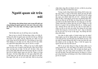 |
|
11/10/97 -4
409 28/03/2010 - 205
410
Người quan sát trên
núi
Tôi dường như không hoàn toàn trong thế giới mà
cũng không là người quan sát trên núi. Làm sao ở đâu
đó được? Tôi cảm thấy tôi đang ở giữa mọi điều tôi
làm.
Thế thì đấy đích xác là chỗ bạn nên có mặt đấy.
Bạn cứ tạo ra vấn đề. Dù bạn đang ở đâu, cứ ở đấy đi.
Chẳng cần phải là người quan sát trên núi làm gì. Không
cần phải có cái ‘phải’ làm gì. Một khi cái ‘phải’ đi vào
cuộc sống, bạn đã bị đầu độc rồi. Nên không có mục đích.
Nên không có cái phải cái trái. Đây là tội lỗi duy nhất:
suy nghĩ dưới dạng phân chia, giá trị, kết án, ca ngợi.
Dù bạn ở bất kì đâu... chẳng có gì sai ở giữa người
quan sát trên núi và người trong thế giới. Đấy mới là đích
thực nơi bạn nên có mặt. Và tôi nói: dù bạn ở đâu, nếu
bạn có thể chấp nhận điều đó thế thì ngay lập tức và tại đó
bạn đã trở thành người quan sát trên núi. Ngay cả trong
địa ngục, nếu bạn chấp nhận nó, địa ngục cũng biến mất,
vì địa ngục chỉ có thể còn lại qua việc chối từ của bạn.
Địa ngục biến mất và cõi trời xuất hiện. Bất kì cái gì bạn
chấp nhận cũng đều trở thành cõi trời, và bất kì cái gì bạn
chối từ cũng đều trở thành địa ngục.
Tương truyền rằng thánh nhân không thể bị ném vào
địa ngục được vì ông ta biết được thuật giả kim để biến
đổi nó. Bạn cũng đã từng nghe nói rằng kẻ tội lỗi xuống
địa ngục còn thánh nhân lên cõi trời - nhưng bạn nghe
điều sai đấy. Cảnh ngộ ấy chỉ là qua con đường khác thôi:
bất kì nơi đâu kẻ tội lỗi đến, họ cũng đều tạo ra địa ngục
còn bất kì nơi đâu thánh nhân tới, họ cũng tạo ra cõi trời.
Thánh nhân đâu có được đưa lên cõi trời. Chẳng có ai để
đưa đi và quản lí tất cả những điều đó cả - không người
nào. Nhưng bất kì chỗ nào họ tới, đây là cách thức họ
sống: họ tạo ra cõi trời của mình. Họ mang cõi trời cùng
mình, bên trong họ. Còn kẻ tội lỗi, sao? - bạn có thể đưa
họ tới cõi trời: họ sẽ tạo ra địa ngục. Họ không thể làm
được điều khác.
Vậy đâu là định nghĩa về thánh nhân hay tội nhân?
Định nghĩa của tôi là: thánh nhân là người đã đi tới nhận
ra bí mật giả kim của biến đổi mọi thứ thành cõi trời. Còn
tội nhân là người không biết đến bí mật của biến đổi mọi
thứ thành sự tồn tại đẹp đẽ. Thay vì thế thì ngược lại,
người đó làm cho mọi thứ xấu đi.
Bất kì cái gì bạn đang là cũng sẽ được phản xạ ra
xung quanh bạn. Cho nên đừng cố là bất kì cái gì khác.
Và đừng cố ở nơi nào khác. Đó là bệnh tật được gọi là
con người: bao giờ cũng muốn trở thành ai đó, muốn ở
nơi nào đó khác, bao giờ cũng loại bỏ cái đang có, và bao
giờ cũng khát khao cái không có đó. Đây là bệnh tật được
gọi là con người.
 