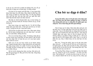 |
|
11/10/97 -4
413 28/03/2010 - 207
414
lí do tại sao toàn bộ tự nhiên lại không lên cơn sốt gì:
bình tĩnh và lặng yên và bình thản. Và lắng xuống!
Chỉ tâm trí con người mới hỗn độn, vì mọi người đều
khao khát được là ai đó khác. Đây chính là điều bạn vẫn
làm trong cả nghìn lẻ một kiếp sống. Và nếu bạn không
thức tỉnh bây giờ, khi nào bạn mới suy nghĩ đến thức
tỉnh? Bạn đã chín muồi cho thức tỉnh rồi.
Bắt đầu từ chính khoảnh khắc này và tận hưởng và
vui vẻ đi. Bỏ ham muốn đi! Dù bạn là bất kì cái gì, cứ tận
hưởng nó.
Hân hoan trong con người bạn đi. Và thế thì bỗng
nhiên thời gian biến mất, vì thời gian chỉ tồn tại với ham
muốn. Tương lai tồn tại vì bạn ham muốn.
Thế thì bạn sẽ giống như chim chóc; lắng nghe chúng
đi. Thế thì bạn sẽ giống như cây cối; nhìn xem - cái tươi
tắn, cái xanh thắm, những đoá hoa.
Xin cứ ở nơi bạn đang có đấy. Tôi không ở đây để tạo
ra ham muốn mới trong bạn; tôi đơn thuần ở đây để làm
cho bạn nhận biết về toàn bộ cái vô lí của ham muốn.
Ham muốn là sansar.
Hiểu cái vô ích của ham muốn là trở thành chứng
ngộ. Người đã phát hiện ra rằng mình đã là cái mình bao
giờ cũng mong muốn, là vị phật. Và tất cả các bạn đều là
chư phật, dù bạn có đang ngủ say và ngáy. Điều đó chẳng
tạo ra khác biệt gì.
Để tôi là hồi chuông báo thức của bạn. Mở mắt ra đi.
Bạn đã ngủ đủ lâu rồi. Bây giờ là lúc thức dậy. Sáng đang
gõ cửa rồi đấy.146
Cha bỏ xe đạp ở đâu?
Trong khi thiền, tâm trí tôi phi năm trăm dặm một
giờ. Tôi chưa bao giờ kinh nghiệm im lặng, và bất kì
việc chứng kiến nào xảy ra cũng đều rất ngắn ngủi, tựa
chớp loé. Tôi có làm lãng phí thời gian không?
Tâm trí bạn cực kì chậm. Năm trăm dặm một giờ, chỉ
thế thôi sao?! Và bạn nghĩ đấy là tốc độ sao? Bạn cực kì
chậm đấy. Tâm trí đi nhanh lắm nó chẳng biết tốc độ là gì
đâu. Nó còn đi nhanh hơn ánh sáng nữa kia. Ánh sáng đi
186000 dặm một giây; tâm trí còn đi nhanh hơn thế.
Nhưng chẳng có gì phải lo lắng về điều đó cả - đó là cái
đẹp của tâm trí, đó là phẩm chất vĩ đại! Thay vì coi đó là
điều tiêu cực, thay vì đánh nhau với nó, làm bạn với tâm
trí đi.
Bạn nói: “Trong khi thiền, tâm trí tôi phi năm trăm
dặm một giờ” - cứ để nó phi đi! Để cho nó đi nhanh hơn.
là người quan sát. Bạn quan sát tâm trí chạy vòng quanh
nhanh thế thì với tốc độ cao thế. Tận hưởng điều này! Tận
hưởng vở kịch này của tâm trí.
Trong tiếng Phạn chúng ta có thuật ngữ đặc biệt dành
cho nó; chúng ta gọi nó là chidvilas - vở kịch của tâm
thức. Tận hưởng nó! - vở kịch của tâm trí này xô về các vì
sao, chuyển nhanh thế từ nơi nọ sang nơi kia, nhảy qua
 