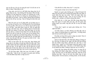 |
|
11/10/97 -4
415 28/03/2010 - 208
416
mọi sự tồn tại. Cái gì sai trong đó nào? Cứ để cho nó là
điệu vũ đẹp. Chấp nhận nó đi.
Cảm giác của tôi là ở chỗ điều bạn đang làm là cố
gắng dừng nó lại - bạn không thể làm được điều đó đâu.
Chẳng ai có thể dừng tâm trí được cả! Nhưng mà có đấy,
một ngày nào đó tâm trí sẽ dừng lại, nhưng không ai có
thể dừng nó lại được. Tâm trí dừng, nhưng điều đó không
phải là do nỗ lực của bạn. Tâm trí dừng do hiểu biết của
bạn.
Bạn chỉ quan sát và cố gắng thấy cái gì đang xảy ra,
tại sao tâm trí lại đổ xô tới. Nó không đổ xô tới mà không
có lí do gì đâu. Thử xem tại sao tâm trí này lại đổ xô tới,
nó xô đi đâu - bạn phải tham vọng rồi. Nếu nó nghĩ đến
tiền bạc, thử hiểu xem. Tâm trí không phải là vấn đề. Bạn
bắt đầu mơ mộng về tiền bạc, rằng bạn được xổ số hay
thế này thế nọ, và thế rồi bạn thậm chí còn bắt đầu lập kế
hoạch chi tiêu số tiền đó, cái gì mua cái gì không mua.
Hay, tâm trí nghĩ bạn trở thành tổng thống, thủ tướng, và
thế rồi bạn bắt đầu nghĩ bây giờ phải làm gì, cai quản đất
nước, hay thế giới thế nào. Cứ quan sát tâm trí ấy! - tâm
trí đang định hướng về gì.
Phải có hạt mầm sâu sắc trong bạn. Bạn không thể
dừng tâm trí lại được trừ phi hạt mầm đó biến mất. Tâm
trí đơn thuần tuân theo mệnh lệnh của hạt mầm bên trong
nhất của bạn. Ai đó nghĩ về dục; thế thì đâu đó có hoạt
động dục bị kìm nén. Quan sát nơi tâm trí đổ xô tới. Nhìn
sâu vào trong bản thân bạn, tìm ra nơi có hạt mầm ấy.
Tôi đã từng nghe: Một linh mục rất nhiều lo nghĩ,
“Nghe đây,” ông ta nói với người cai quản giáo đường,
“ai đó đã đánh cắp chiếc xe đạp của tôi.”
“Cha đã để nó ở đâu, thưa cha?” vị này hỏi.
“Chỉ quanh xứ đạo mà ta triệu tập thôi.”
Người cai quản giáo đường gợi ý rằng kế hoạch tốt
nhất cho ông linh mục là hướng bài giảng đạo chủ nhật về
mười điều răn dạy của chúa. “Khi con nghe thấy câu
‘Ngươi sẽ không ăn cắp,’, cha và con sẽ quan sát các
khuôn mặt - chúng ta sẽ nhanh chóng thấy được.”
Chủ nhật tới, vị linh mục bắt đầu trong dòng thao
thao bất tuyệt về mười điều răn dạy, thế rồi quên mất
luồng mạch của mình, ông đổi chủ đề và truy hỏi khập
khiễng.
“Thưa cha,” người cai quản giáo đường nói, “Con
nghĩ cha định...”
“Ta biết, Giles ạ, ta biết. Nhưng con thấy đấy, khi ta
nói ‘Ngươi sẽ không phạm tội ngoại tình,’, ta bỗng nhiên
nhớ tới nơi ta đã bỏ quên xe đạp.”
Chỉ thấy nơi bạn đã bỏ quên xe đạp của mình. Tâm trí
đang đổ xô tới vì những lí do nào đó.
Tâm trí cần hiểu biết, cần nhận biết. Đừng cố dừng nó
lại. Nếu bạn cố dừng nó lại, ngay chỗ đầu tiên bạn không
thể nào thành công được; chỗ thứ hai, nếu bạn có thể
thành công - người ta có thể thành công nếu người ta giữ
nỗ lực trong nhiều năm - nếu bạn có thể thành công, bạn
sẽ trở thành mụ mẫm. Chẳng tỏ ngộ nào xảy ra từ đó cả.
Trước hết, bạn không thể thành công; và cũng tốt là
bạn không thể thành công được. Nếu bạn có thể thành
công, nếu bạn xoay xở để thành công được, điều đó sẽ rất
không may đấy - bạn sẽ trở nên mụ mẫm, bạn sẽ mất
thông minh. Với tốc độ đó, có thông minh, với tốc độ đó,
 