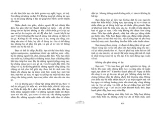 |
|
11/10/97 -4
417 28/03/2010 - 209
418
có sắc bén liên tục của lưỡi gươm suy nghĩ, logic, trí tuệ.
Xin đừng cố dừng nó lại. Tôi không ủng hộ những kẻ ngu
si, và tôi cũng không ở đây để giúp cho bất kì ai trở thành
đần độn.
Nhân danh tôn giáo, nhiều người đã trở thành đần
độn, họ gần như trở thành những kẻ ngốc - chỉ cố thử
dừng tâm trí lại mà không có bất kì hiểu biết gì về việc tại
sao nó lại di chuyển với tốc độ như thế... trước hết là tại
sao? Tâm trí không thể nào đi được mà không có bất kì lí
do gì. Không đi vào trong các lí do, trong các tầng, các
tầng sâu của vô thức, họ chỉ cố dừng lại. Họ có thể dừng
lại, nhưng họ sẽ phải trả giá, và giá sẽ là việc trí thông
minh của họ bị mất đi.
Bạn có thể đi khắp Ấn Độ, bạn có thể tìm thấy hàng
nghìn sannyasins, mahatmas; nhìn vào mắt họ xem - đấy,
họ là những người tốt, đẹp, nhưng đần độn. Nếu bạn nhìn
vào mắt họ, không thấy có thông minh, bạn sẽ không thấy
bất kìa chớp loé nào. Họ là những người không sáng tạo;
họ chẳng sáng tạo ra cái gì cả. Họ chỉ ngồi đấy thôi. Họ
sống vô vị, họ không phải là những người sống động. Họ
chẳng có ích cho thế giới này theo bất kì cách nào. Họ
thậm chí chẳng tạo ra được một bức tranh hay một bài
thơ, một bài ca nào, vì ngay cả để tạo ra một bài thơ, bạn
cũng cần thông minh, bạn cần phẩm chất nào đó của tâm
trí.
Tôi sẽ không gợi ý rằng bạn dừng tâm trí lại, thay vì
thế thì tôi gợi ý là hiểu nó. Với hiểu biết, điều kì diệu xảy
ra. Điều kì diệu là ở chỗ với hiểu biết, dần dần, khi bạn
hiểu được nguyên nhân và những nguyên nhân đó được
xem xét sâu sắc, qua xem xét sâu sắc vào những nguyên
nhân đó, những nguyên nhân đó biến mất, tâm trí chậm
dần lại. Nhưng thông minh không mất, vì tâm trí không bị
bắt ép.
Bạn đang làm gì nếu bạn không dứt bỏ các nguyên
nhân bởi hiểu biết? Chẳng hạn, bạn đang lái xe và bạn cứ
nhấn chân ga và đồng thời bạn cố nhấn chân phanh. Bạn
sẽ phá huỷ toàn bộ máy móc của xe. Và rất có khả năng là
bạn sẽ gặp tai nạn. Điều này không thể được làm cùng
nhau. Nếu bạn nhấn phanh, phải thả chân ga; đừng nhấn
ga thêm nữa. Nếu bạn đang nhấn ga, đừng nhấn phanh.
Đừng làm cả hai thứ một lúc, nếu không bạn sẽ phá huỷ
toàn bộ máy móc; bạn đang làm hai điều mâu thuẫn nhau.
Bạn mang tham vọng - và bạn cố dừng tâm trí lại sao?
Tham vọng tạo ra tốc độ, cho nên bạn đang tăng tốc độ -
và lại nhấn phanh tâm trí. Bạn sẽ phá huỷ toàn bộ cơ chế
tinh vi của tâm trí, và tâm trí là hiện tượng rất tinh tế, tinh
tế nhất trong toàn bộ sự tồn tại. Cho nên đừng ngu xuẩn
về nó.
Không cần phải dừng nó lại.
Bạn nói: “Tôi chưa bao giờ kinh nghiệm im lặng, và
bất kì khi nào việc chứng kiến xảy ra cũng đều rất ngắn
ngủi, tựa chớp loé.” Cảm thấy hạnh phúc đi! Ngay cả điều
đó cũng là cái gì đó cực kì quí giá. Những chớp loé đó,
chúng không phải là những chớp loé thường đâu. Đừng
cho điều này là hiển nhiên nhé! Có cả triệu người mà với
họ ngay cả những thoáng nhìn nhỏ nhoi này cũng không
xảy ra. Họ sẽ sống và chết và họ sẽ chẳng bao giờ biết
chứng kiến là gì - cho dù chỉ một khoảnh khắc thôi. Bạn
hạnh phúc đấy, bạn may mắn đấy.
Nhưng bạn không cảm thấy biết ơn. Nếu bạn không
cảm thấy biết ơn, những chớp loé đó sẽ biến mất; cảm
 