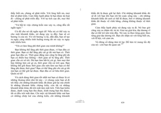|
|
11/10/97 -4
419 28/03/2010 - 210
420
thấy biết ơn, chúng sẽ phát triển. Với lòng biết ơn, mọi
thứ sẽ phát triển. Cảm thấy hạnh phúc là bạn được ân huệ
đi - chúng sẽ phát triển đấy. Với sự tích cực đó, mọi thứ
sẽ phát triển.
“Và bất kì việc chứng kiến nào xảy ra, cũng đều rất
ngắn ngủi.”
Cứ để cho nó rất ngắn ngủi đi! Nếu nó có thể xảy ra
cho một khoảnh khắc, nó đang xảy ra đấy; bạn sẽ có
hương vị của nó. Và với hương vị ấy, dần dần, bạn sẽ tạo
ra ngày càng nhiều tình huống trong đó nó xảy ra ngày
một nhiều hơn.
“Tôi có làm lãng phí thời gian của mình không?”
Bạn không thể lãng phí thời gian được, vì bạn đâu có
thời gian. Bạn có thể lãng phí cái gì đó mà bạn có. Thời
gian bạn đâu có. Thời gian đằng nào cũng bị lãng phí dù
bạn có thiền hay không - thời gian sẽ bị lãng phí. Thời
gian vẫn cứ xô tới. Dù bạn làm bất kì cái gì, làm mọi thứ
hay không làm cái gì cả, thời gian vẫn cứ trôi qua. Bạn
không thể giữ được thời gian cho nên làm sao bạn có thể
lãng phí được thời gian? Bạn có thể lãng phí chỉ cái gì đó
mà bạn có thể giữ lại được. Bạn đâu có sở hữu thời gian.
Quên nó đi!
Và cách dùng thời gian tốt nhất mà bạn có được là có
những thoáng nhìn nhỏ bé này - vì chung cuộc bạn sẽ đi
tới thấy chỉ những khoảnh khắc đã được giữ lại mà chính
là những khoảnh khắc chứng kiến, còn tất cả những
khoảnh khắc khác đã trôi mất tăm mất tích. Tiền bạn kiếm
được, danh vọng bạn thu được, kính trọng bạn thu được,
tất cả đều trôi mất tăm. Chỉ một vài khoảnh khắc mà bạn
có những chớp loé của chứng kiến, chỉ những khoảnh
khắc đó là được giữ lại thôi. Chỉ những khoảnh khắc đó
sẽ đi với bạn khi bạn rời bỏ cuộc sống này - chỉ những
khoảnh khắc đó mới có thể đi được, bởi vì những khoảnh
khắc đó thuộc về vĩnh hằng, chúng không thuộc về thời
gian.
Cảm thấy hạnh phúc nó đang xảy ra đi. Nó bao giờ
cũng xảy ra chậm rãi, từ từ. Giọt nọ giọt kia, đại dương vĩ
đại có thể trở nên tràn đầy. Nó xảy ra theo từng giọt; theo
từng giọt đại dương tới. Bạn chỉ nhận nó với lòng biết ơn,
với lễ hội, với cám ơn.
Và đừng cố dừng tâm trí lại. Để tâm trí mang tốc độ
của nó - còn bạn thì quan sát.147
 