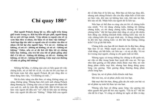 |
|
11/10/97 -4
421 28/03/2010 - 211
422
Chỉ quay 180º
Hai người Polack đang lái xe, đều ngồi trên hàng
ghế trước trong xe. Khi họ tiến tới góc phố, người đang
lái xe nói với bạn mình, “Cậu nhòm ra ngoài cửa sổ và
xem liệu đèn xi nhan, tín hiệu rẽ có làm việc không?”
Anh bạn lập tức nhô ra ngoài cửa sổ và nhìn vào đèn xi
nhan rồi hô lại cho người bạn, “Có nó có - không nó
không, có nó có - không nó không, có nó có - không nó
không.” Osho, nếu có ai đó hỏi tôi liệu tôi có chứng
kiến hay không, câu trả lời của tôi sẽ phải giống như
thế: Có tôi có - không tôi không, có tôi có - không tôi
không, có tôi có - không tôi không. Liệu mọi con đường
về nhà có giống thế không?
Không thế đâu, vì chừng nào còn có liên quan tới việc
chứng kiến, nó có thể tới và đi, và câu trả lời của bạn có
thể hoàn toàn hệt như người Polack đã nói rằng đèn xi
nhan đang làm việc, “Có-không-có mãi...”
Đó là chức năng của đèn báo; có sáng, không sáng; có
sáng, không sáng. Nhưng bạn chớ cười anh chàng Polack
đáng thương ấy. Chừng nào còn có liên quan tới nhận biết
của anh ấy, anh ấy tràn đầy nhận biết. Bất kì khi nào nó
làm việc người đó đều nói “có”; bất kì khi nào nó không
làm việc người đó đều nói “không.” Nhận biết của người
đó về đèn báo rẽ là liên tục. Đèn báo cứ liên tục thay đổi,
nhưng anh chàng Polack vẫn còn đầy nhận biết về khi nào
nó làm việc, khi nào nó không làm việc, khi nào nó bật,
khi nào nó tắt. Nhận biết của người đó là liên tục.
Nếu bạn có thể đưa ra cùng câu trả lời về chứng kiến
của mình: “Có tôi đang chứng kiến, không tôi không
chứng kiến, có tôi đang chứng kiến, không tôi không
chứng kiến,” thế thì bạn phải nhớ rằng có cái gì đó nhiều
hơn đằng sau những khoảnh khắc chứng kiến này mà là
việc chứng kiến tất cả quá trình này. Ai đang chứng kiến
là đôi khi bạn chứng kiến và đôi khi bạn không chứng
kiến? Cái gì đó bất biến.
Chứng kiến của bạn đã trở thành chỉ là đèn báo; đừng
bận tâm về nó. Nhấn mạnh của bạn nên nhằm vào cái
vĩnh hằng, cái bất biến, cái liên tục - và nó có đấy. Và nó
là ở trong mọi người, chúng ta chỉ quên mất nó thôi.
Nhưng ngay cả trong những lúc chúng ta đã quên nó,
nó vẫn có đấy trong hoàn hảo tuyệt đối của nó. Nó tựa
như tấm gương có thể phản chiếu được mọi thứ, nó vẫn
đang phản chiếu mọi thứ, nhưng bạn đang đứng quay
lưng vào gương. Tấm gương đáng thương đang phản
chiếu lưng bạn.
Quay lại, nó sẽ phản chiếu khuôn mặt bạn.
Mở trái tim, nó sẽ phản chiếu trái tim bạn.
Đặt mọi thứ lên bàn, đừng giấu dù chỉ một con bài và
nó sẽ phản xạ toàn bộ thực tại của bạn.
Nhưng nếu bạn cứ đứng quay lưng vào gương mà
nhìn quanh thế giới để hỏi mọi người, “Tôi là ai?” thế thì
vấn đề là ở bạn. Vì cũng có những kẻ ngốc sẽ đến và dạy
 