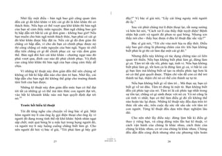 |
|
11/10/97 -4
27 28/03/2010 - 14
28
Nhớ lấy một điều - bản ngã bao giờ cũng quan tâm
đến cái gì đó khó khăn vì khi cái gì đó là khó khăn thì có
thách thức. Nếu bạn có thể vượt qua khó khăn thì bản ngã
của bạn sẽ cảm thấy mãn nguyện. Bản ngã chẳng bao giờ
bị hấp dẫn tới bất kì cái gì đơn giản - không bao giờ! Nếu
bạn muốn cho bản ngã mình thách thức, bạn phải có cái gì
đó khó khăn được bầy đặt ra. Nếu cái gì đó đơn giản thì
chẳng có hấp dẫn, vì cho dù bạn có chinh phục được nó
thì cũng chẳng có mãn nguyện của bản ngã. Ngay từ chỗ
đầu tiên chẳng có gì để chinh phục cả: sự việc đơn giản
thế. Bản ngã đòi hỏi cái khó khăn - chướng ngại nào đó
phải vượt qua, đỉnh cao nào đó phải chinh phục. Và đỉnh
cao càng khó khăn thì bản ngã của bạn càng cảm thấy dễ
chịu.
Vì những kĩ thuật này đơn giản đến thế nên chúng sẽ
không có bất kì hấp dẫn nào cho tâm trí bạn. Nhớ lấy, cái
hấp dẫn cho bản ngã thì không thể giúp cho trưởng thành
tâm linh của bạn được.
Những kĩ thuật này đơn giản đến mức bạn có thể đạt
tới tất cả những gì có thể mà tâm thức con người đạt tới,
vào bất kì khoảnh khắc nào mà bạn quyết định đạt tới
nó.24
Trước hết hiểu kĩ thuật
Tôi đã từng nghe câu chuyện về ông bác sĩ già. Một
hôm người trợ lí của ông ấy gọi điện thoại cho ông ấy vì
người đó đang trong tình thế rất khó khăn: bệnh nhân ngạt
sắp chết; một quả bóng bi a mắc kẹt trong họng người đó,
và người trợ lí này luống cuống chẳng biết làm gì. Cho
nên người đó hỏi vị bác sĩ già, “Tôi phải làm gì bây giờ
đây?” Vị bác sĩ già nói, “Lấy cái lông ngoáy mũi người
đó ấy.”
Sau vài phút chàng trợ lí điện thoại lại, rất sung sướng
và hớn hở nói, “Cách xử lí của thầy thật tuyệt diệu! Bệnh
nhân bật cười và người đó phun ra quả bóng. Nhưng xin
thầy nói cho - thầy học được ở đâu kĩ thuật đặc sắc vậy?”
Bác sĩ già nói, “Tôi chỉ vừa mới bịa ra đấy thôi. Điều
này bao giờ cũng là phương châm của tôi: khi bạn không
biết phải là gì thì cứ làm đại một cái gì đó.”
Nhưng điều này không có tác dụng chừng nào có liên
quan tới thiền. Nếu bạn không biết phải làm gì, đừng làm
gì cả. Tâm trí rất rắc rối, phức tạp, tinh vi. Nếu bạn không
biết phải làm gì, tốt hơn cả là đừng làm gì cả, vì bất kì cái
gì bạn làm mà không biết sẽ tạo ra nhiều phức tạp hơn là
nó có thể giải quyết được. Thậm chí vấn đề còn có thể trở
thành tai hại, thậm chí nó có thể còn thành sự tự tử.
Nếu bạn không biết gì về tâm trí... Mà thực sự, bạn có
biết gì về nó đâu. Tâm trí đúng là một từ. Bạn không biết
đến cái phức tạp của nó. Tâm trí là cái phức tạp nhất trong
sự tồn tại; chẳng có gì sánh được với nó cả. Và nó cũng là
cái tinh vi nhất; bạn có thể làm điều gì đó rồi không thể
nào hoàn tác lại được. Những kĩ thuật này đều dựa trên tri
thức rất sâu sắc, trên cuộc đọ sức rất sâu sắc với tâm trí
con người. Từng kĩ thuật đều dựa trên thực nghiệm lâu
dài.
Cho nên nhớ lấy điều này: đừng làm bất kì điều gì
theo ý riêng bạn, và cũng đừng trộn lẫn hai kĩ thuật, vì
cách vận hành của chúng là khác nhau, cách thức của
chúng là khác nhau, cơ sở của chúng là khác nhau. Chúng
đều dẫn đến cùng đích nhưng như các phương tiện hoàn
 