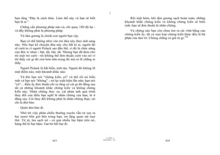 |
|
11/10/97 -4
423 28/03/2010 - 212
424
bạn rằng “Đây là cách thức. Làm thế này và bạn sẽ biết
bạn là ai.”
Chẳng cần phương pháp nào cả, chỉ quay 180 độ lại -
và đấy không phải là phương pháp.
Và tấm gương là chính con người bạn vậy.
Bạn có thể không nhìn vào trò đùa này theo ánh sáng
này. Nếu bạn kể chuyện đùa này cho bất kì ai, người đó
sẽ cười to vì người Polack sao đần thế, vì đó là chức năng
của đèn xi nhan - bật, tắt, bật, tắt. Nhưng bạn đã đem cho
tôi một trò cười - tôi không thể đơn thuần cười vào nó vì
tôi thấy cái gì đó còn hơn nữa trong đó mà có lẽ chẳng ai
thấy.
Người Polack là bất biến, tỉnh táo. Người đó không lỡ
một điểm nào, một khoảnh khắc nào.
Và khi bạn nói “chứng kiến, có” và thế rồi nó biến
mất và bạn nói “không” - nó lại xuất hiện lần nữa, bạn nói
“có”... điều ấy đơn thuần chỉ ra rằng có cái gì đó đằng sau
tất cả những khoảnh khắc chứng kiến và không chứng
kiến này. Nhân chứng thực sự, cái phản ánh quá trình
thay đổi của điều bạn nghĩ là nhân chứng của bạn, là ở
đằng sau. Cái thay đổi không phải là nhân chứng thực, nó
chỉ là đèn báo.
Quên đèn báo đi.
Nhớ tới việc phản chiếu thường xuyên vẫn cứ xảy ra
hai mươi bốn giờ bên trong bạn, im lặng quan sát mọi
thứ. Từ từ, lau sạch nó - có quá nhiều bụi bặm trên nó,
hàng thế kỉ bụi bặm. Gạt bỏ hết bụi đi.
Rồi một hôm, khi tấm gương sạch hoàn toàn, những
khoảnh khắc chứng kiến và không chứng kiến sẽ biến
mất; bạn sẽ đơn thuần là nhân chứng.
Và chừng nào bạn còn chưa tìm ra cái vĩnh hằng của
chứng kiến ấy, tất cả mọi loại chứng kiến khác đều là bộ
phận của tâm trí. Chúng chẳng có giá trị gì.148
 