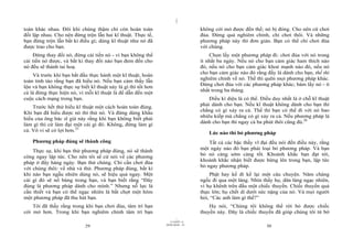 |
|
11/10/97 -4
29 28/03/2010 - 15
30
toàn khác nhau. Đôi khi chúng thậm chí còn hoàn toàn
đối lập nhau. Cho nên đừng trộn lẫn hai kĩ thuật. Thực tế,
bạn đừng trộn lẫn bất kì điều gì; dùng kĩ thuật như nó đã
được trao cho bạn.
Đừng thay đổi nó, đừng cải tiến nó - vì bạn không thể
cải tiến nó được, và bất kì thay đổi nào bạn đem đến cho
nó đều sẽ thành tai hoạ.
Và trước khi bạn bắt đầu thực hành một kĩ thuật, hoàn
toàn tỉnh táo rằng bạn đã hiểu nó. Nếu bạn cảm thấy lẫn
lộn và bạn không thực sự biết kĩ thuật này là gì thì tốt hơn
cả là đừng thực hiện nó, vì mỗi kĩ thuật là để dẫn đến một
cuộc cách mạng trong bạn.
Trước hết thử hiểu kĩ thuật một cách hoàn toàn đúng.
Khi bạn đã hiểu được nó thì thử nó. Và đừng dùng khẩu
hiểu của ông bác sĩ già này rằng khi bạn không biết phải
làm gì thì cứ làm đại một cái gì đó. Không, đừng làm gì
cả. Vô vi sẽ có lợi hơn.25
Phương pháp đúng sẽ thành công
Thực sự, khi bạn thử phương pháp đúng, nó sẽ thành
công ngay lập tức. Cho nên tôi sẽ cứ nói về các phương
pháp ở đây hàng ngày. Bạn thử chúng. Chỉ cần chơi đùa
với chúng thôi: về nhà và thử. Phương pháp đúng, bất kì
khi nào bạn ngẫu nhiên dùng nó, sẽ hiệu quả ngay. Một
cái gì đó sẽ nổ bùng trong bạn, và bạn biết rằng “Đây
đúng là phương pháp dành cho mình.” Nhưng nỗ lực là
cần thiết và bạn có thể ngạc nhiên là bất chợt một hôm
một phương pháp đã thu hút bạn.
Tôi đã thấy rằng trong khi bạn chơi đùa, tâm trí bạn
cởi mở hơn. Trong khi bạn nghiêm chỉnh tâm trí bạn
không cởi mở được đến thế; nó bị đóng. Cho nên cứ chơi
đùa. Đừng quá nghiêm chỉnh, chỉ chơi thôi. Và những
phương pháp này thì đơn giản. Bạn có thể chỉ chơi đùa
với chúng.
Chọn lấy một phương pháp đi: chơi đùa với nó trong
ít nhất ba ngày. Nếu nó cho bạn cảm giác ham thích nào
đó, nếu nó cho bạn cảm giác khoẻ mạnh nào đó, nếu nó
cho bạn cảm giác nào đó rằng đấy là dành cho bạn, thế thì
nghiêm chỉnh về nó. Thế thì quên mọi phương pháp khác.
Đừng chơi đùa với các phương pháp khác; bám lấy nó - ít
nhất trong ba tháng.
Điều kì diệu là có thể. Điều duy nhất là ở chỗ kĩ thuật
phải dành cho bạn. Nếu kĩ thuật không dành cho bạn thì
chẳng có gì xảy ra cả. Thế thì bạn có thể đi với nó bao
nhiêu kiếp mà chẳng có gì xảy ra cả. Nếu phương pháp là
dành cho bạn thì ngay cả ba phút thôi cũng đủ.26
Lúc nào thì bỏ phương pháp
Tất cả các bậc thầy vĩ đại đều nói đến điều này, rằng
một ngày nào đó bạn phải loại bỏ phương pháp. Và bạn
bỏ nó càng sớm càng tốt. Khoảnh khắc bạn đạt tới,
khoảnh khắc nhận biết được bừng lên trong bạn, lập tức
bỏ ngay phương pháp.
Phật hay kể đi kể lại một câu chuyện. Năm chàng
ngốc đi qua một làng. Nhìn thấy họ, dân làng ngạc nhiên,
vì họ khênh trên đầu một chiếc thuyền. Chiếc thuyền quả
thực lớn; họ chết dí dưới sức nặng của nó. Và mọi người
hỏi, “Các anh làm gì thế?”
Họ nói, “Chúng tôi không thể rời bỏ được chiếc
thuyền này. Đây là chiếc thuyền đã giúp chúng tôi từ bờ
 