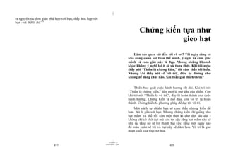 |
|
11/10/97 -4
457 28/03/2010 - 229
458
ra nguyên tắc đơn giản phù hợp với bạn, thấy hoà hợp với
bạn - và thế là đủ.153
Chứng kiến tựa như
gieo hạt
Làm sao quan sát dẫn tới vô trí? Tôi ngày càng có
khả năng quan sát thân thể mình, ý nghĩ và cảm giác
mình và cảm giác này là đẹp. Nhưng những khoảnh
khắc không ý nghĩ lại ít ỏi và thưa thớt. Khi tôi nghe
thầy nói “Thiền là chứng kiến,” tôi cảm thấy tôi hiểu.
Nhưng khi thầy nói về ‘vô trí’, điều ấy dường như
không dễ dàng chút nào. Xin thầy giải thích thêm?
Thiền bao quát cuộc hành hương rất dài. Khi tôi nói
“Thiền là chứng kiến,” đấy mới là mở đầu của thiền. Còn
khi tôi nói “Thiền là vô trí,”, đấy là hoàn thành của cuộc
hành hương. Chứng kiến là mở đầu, còn vô trí là hoàn
thành. Chứng kiến là phương pháp để đạt tới vô trí.
Một cách tự nhiên bạn sẽ cảm thấy chứng kiến dễ
hơn. Nó là gần với bạn. Nhưng chứng kiến chỉ giống như
hạt mầm và thế rồi còn một thời kì chờ đợi lâu dài -
không chỉ có chờ đợi mà còn tin cậy rằng hạt mầm này sẽ
nhú ra, rằng nó sẽ trở thành bụi cây, rằng một ngày nào
đó mùa xuân sẽ tới và bụi cây sẽ đâm hoa. Vô trí là giai
đoạn cuối của việc nở hoa.
 