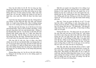 |
|
11/10/97 -4
459 28/03/2010 - 230
460
Gieo hạt tất nhiên là rất dễ. Nó là trong tay bạn.
Nhưng đem đến hoa lại nằm ngoài bạn. Bạn có thể chuẩn
bị đất trồng, nhưng hoa sẽ tới theo cách riêng của nó. Bạn
không thể xoay xở buộc chúng tới được. Mùa xuân nằm
ngoài tầm với của bạn. Nhưng nếu chuẩn bị của bạn là
hoàn hảo, mùa xuân đến. Điều đó được bảo đảm tuyệt
đối.
Cách thức bạn đang đi là hoàn toàn tốt. Chứng kiến là
con đường và bạn đang bắt đầu cảm thấy một khoảnh
khắc vô ý nghĩ trong thoáng chốc. Đấy là những thoáng
nhìn vào vô trí, nhưng mới chỉ cho một khoảnh khắc thôi.
Nhớ lấy một luật nền tảng: cái có thể tồn tại chỉ trong
một khoảnh khắc, cũng có thể trở thành vĩnh hằng, vì bạn
bao giờ cũng được trao cho một khoảnh khắc - không có
hai khoảnh khắc một lúc. Và nếu bạn có thể biến đổi một
khoảnh khắc thành trạng thái vô ý nghĩ, bạn đang học
được bí mật đấy. Thế thì chẳng còn cản trở nào tại sao
bạn không thể thay đổi được. Khoảnh khắc thứ hai cũng
sẽ tới một mình với cùng tiềm năng và cùng khả năng.
Nếu bạn biết bí mật này, bạn có được chìa khoá
chính, cái có thể mở mọi khoảnh khắc vào thoáng nhìn vô
trí. Vô trí là giai đoạn cuối cùng, khi tâm trí biến mất mãi
mãi, và lỗ hổng vô ý nghĩ trở thành thực tại thực chất của
bạn. Nếu những thoáng nhìn này đang tới, chúng biểu thị
bạn đang trên con đường đúng và bạn đang dùng phương
pháp đúng.
Nhưng đừng nóng vội. Sự tồn tại cần kiên nhẫn bao
la. Những bí ẩn tối hậu chỉ mở ra cho những người có
kiên nhẫn bao la.
Một khi con người vào trạng thái vô trí, chẳng có gì
có thể làm phân tán được người đó khỏi con người mình.
Không có sức mạnh nào lớn hơn sức mạnh của vô trí.
Không tác hại nào có thể gây ra cho một người như vậy.
Không gắn bó nào, không tham lam nào, không ghen tị
nào, không giận dữ nào, không gì có thể nảy sinh trong
người đó. Vô trí là bầu trời tuyệt đối thuần khiết không
gợn mây.
Bạn nói, “Làm sao quan sát dẫn tới vô trí?” Có một
luật bản chất: ý nghĩ không có cuộc sống riêng của nó.
Chúng chỉ là kẻ ăn bám. Chúng sống trên đồng nhất của
bạn với chúng. Khi bạn nói, “Tôi đang giận,” bạn đang đổ
năng lượng sống vào cơn giận đấy, vì bạn đang bị đồng
nhất với cơn giận.
Nhưng khi bạn nói, “Tôi đang quan sát cơn giận loé
lên trên màn ảnh của tâm trí bên trong tôi,” bạn chẳng
trao bất kì cuộc sống nào, bất kì bản chất nào, bất kì năng
lượng nào cho cơn giận thêm nữa. Bạn sẽ có khả năng
thấy điều đó vì bạn không bị đồng nhất. Cơn giận hoàn
toàn bất lực, chẳng có tác động gì lên bạn cả, không làm
thay đổi được bạn, không ảnh hưởng tới bạn. Nó hoàn
toàn là trống rỗng và chết. Nó sẽ trôi qua và nó sẽ để lại
bầu trời sạch sẽ và màn ảnh tâm trí rỗng không.
Dần dần, dần dần, bạn bắt đầu thoát ra khỏi ý nghĩ
của mình. Đó là toàn bộ quá trình chứng kiến và quan sát.
Nói cách khác, George Gurdjieff quen gọi nó là ‘không
đồng nhất’. Bạn không còn đồng nhất với các ý nghĩ của
mình nữa. Bạn đơn thuần đứng tách riêng và ra xa - dửng
dưng, dường như chúng có thể là ý nghĩ của ai đó. Bạn đã
phá vỡ những mối nối của mình với chúng. Chỉ thế thì
bạn mới có thể quan sát chúng được.
 