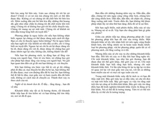 |
|
11/10/97 -4
31 28/03/2010 - 16
32
bên kia sang bờ bên này. Làm sao chúng tôi rời bỏ nó
được? Chính vì có nó mà mà chúng tôi mới có thể đến
được đây. Không có nó chúng tôi đã chết bên bờ bên kia
rồi. Đêm xuống dần mà bờ bên kia đầy những thú hoang
dã; gần như chắc chắn là chúng tôi đã chết trước khi trời
sáng. Chúng tôi sẽ không bao giờ rời bỏ chiếc thuyền này.
Chúng tôi mang nợ nó mãi mãi. Chúng tôi sẽ khênh nó
trên đầu trong lòng biết ơn tuyệt đối.”
Phương pháp là nguy hiểm chỉ nếu bạn không nhận
biết; ngược lại chúng có thể được dùng một cách tốt đẹp.
Bạn có cho là thuyền nguy hiểm không? Nó là nguy hiểm
nếu bạn nghĩ tới việc khênh nó trên đầu cả đời, chỉ vì lòng
biết ơn tuyệt đối. Ngược lại nó chỉ là cái bè được dùng rồi
bỏ đi, được dùng rồi vứt đi, được dùng rồi chẳng bao giờ
được nhòm ngó lại nữa; không cần, không thành vấn đề!
Nếu bạn bỏ phương sách, tự động bạn sẽ lắng vào
trong con người bạn. Tâm trí níu bám; nó chẳng bao giờ
cho phép bạn được lắng vào trong con người bạn. Nó giữ
bạn quan tâm đến cái gì đó mà bạn không có: cái thuyền.
Khi bạn không níu bám vào bất kì cái gì thì chẳng
phải đi đâu cả; mọi thuyền bè đều bị bỏ lại, bạn không thể
đi đâu được; mọi con đường đều đã bị loại bỏ, bạn không
thể đi bất kì đâu; mọi giấc mơ và ham muốn đều đã biến
mất, không có cách nào di chuyển cả. Thảnh thơi xảy ra
theo cách của nó.
Nghĩ về từ thảnh thơi đi. Ở đấy... lắng đọng... bạn đã
về nhà.
Khoảnh khắc này tất cả là hương thơm, rồi khoảnh
khắc tiếp bạn đi tìm kiếm nó và bạn không thể tìm thấy
nó, nơi nó đã đi qua.
Ban đầu chỉ những thoáng nhìn xảy ra. Dần dần, dần
dần, chúng trở nên ngày càng vững chắc hơn, chúng kéo
dài càng nhiều hơn. Dần dần, dần dần, rất chậm rãi, chúng
lắng xuống mãi mãi. Trước điều đó, bạn không thể được
phép nhận lấy nó như thứ ban tặng; điều đó sẽ là sai lầm.
Khi bạn ngồi thiền, một phiên thiền, điều này sẽ xảy
ra. Nhưng nó sẽ ra đi. Vậy bạn cho rằng phải làm gì giữa
các phiên?
Giữa các phiên tiếp tục dùng phương pháp đó. Loại
bỏ phương pháp khi bạn đã vào sâu trong thiền. Một
khoảnh khắc sẽ tới, khi nhận biết trở nên ngày càng thuần
khiết hơn, khi bỗng nhiên nó là hoàn toàn thuần khiết:
loại bỏ phương pháp, vứt bỏ phương pháp, quên tất cả về
phương sách, chỉ lắng xuống và ở đó.
Nhưng điều này sẽ chỉ xảy ra cho những khoảnh khắc
ban đầu. Đôi khi nó xảy ra ở đây khi bạn lắng nghe tôi.
Chỉ một khoảnh khắc, tựa như làn gió thoảng, bạn đã
được đưa tới thế giới khác, thế giới của vô trí. Chỉ một
khoảnh khắc bạn biết rằng bạn biết, nhưng chỉ một
khoảnh khắc thôi. Và lần nữa bóng tối lại tụ tập lại và tâm
trí quay trở lại với mọi giấc mơ của nó, với tất cả những
ham muốn của nó và mọi cái ngu xuẩn của nó.
Trong một khoảnh khắc mây đã bị tách ra và bạn đã
thấy mặt trời. Bây giờ mây lại có đấy nữa; nó che tối đen
và mặt trời biến mất. Bây giờ ngay cả việc tin rằng mặt
trời tồn tại cũng sẽ là điều khó khăn. Bây giờ việc tin rằng
điều bạn đã kinh nghiệm khoảnh khắc trước là đúng sẽ là
khó khăn. Nó có thể đã là tưởng tượng. Tâm trí có thể nói
điều ấy có thể chỉ là tưởng tượng.
 