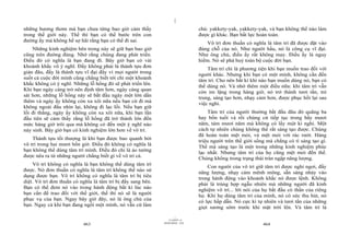|
|
11/10/97 -4
463 28/03/2010 - 232
464
những hương thơm mà bạn chưa từng bao giờ cảm thấy
trong thế giới này. Thế thì bạn có thể bước trên con
đường ấy mà không hề sợ hãi rằng bạn có thể đi sai.
Những kinh nghiệm bên trong này sẽ giữ bạn bao giờ
cũng trên đường đúng. Nhớ rằng chúng đang phát triển.
Điều đó có nghĩa là bạn đang đi. Bây giờ bạn có vài
khoảnh khắc vô ý nghĩ. Đấy không phải là thành tựu đơn
giản đâu, đấy là thành tựu vĩ đại đấy vì mọi người trong
suốt cả cuộc đời mình cũng chẳng biết tới chỉ một khoảnh
khắc không có ý nghĩ. Những lỗ hổng đó sẽ phát triển lên.
Khi bạn ngày càng trở nên định tâm hơn, ngày càng quan
sát hơn, những lỗ hổng này sẽ bắt đầu ngày một lớn dần
thêm và ngày ấy không còn xa xôi nữa nếu bạn cứ đi mà
không ngoái đầu nhìn lại, không đi lạc lối. Nếu bạn giữ
lối đi thẳng, ngày ấy không còn xa xôi nữa, khi bạn lần
đầu tiên sẽ cảm thấy rằng lỗ hổng đã trở thành lớn đến
mức hàng giờ trôi qua mà không có đến một ý nghĩ nào
nảy sinh. Bây giờ bạn có kinh nghiệm lớn hơn về vô trí.
Thành tựu tối thượng là khi bạn được bao quanh bởi
vô trí trong hai mươi bốn giờ. Điều đó không có nghĩa là
bạn không thể dùng tâm trí mình. Điều đó chỉ là ảo tưởng
được nêu ra từ những người chẳng biết gì về vô trí cả.
Vô trí không có nghĩa là bạn không thể dùng tâm trí
được. Nó đơn thuần có nghĩa là tâm trí không thể nào sử
dụng được bạn. Vô trí không có nghĩa là tâm trí bị tiêu
diệt. Vô trí đơn thuần có nghĩa là tâm trí bị đẩy sang bên.
Bạn có thể đem nó vào trong hành động bất kì lúc nào
bạn cần để trao đổi với thế giới, thế thì nó sẽ là người
phục vụ của bạn. Ngay bây giờ đây, nó là ông chủ của
bạn. Ngay cả khi bạn đang ngồi một mình, nó vẫn cứ làm
chủ: yakkety-yak, yakkety-yak, và bạn không thể nào làm
được gì khác. Bạn bất lực hoàn toàn.
Vô trí đơn thuần có nghĩa là tâm trí đã được đặt vào
đúng chỗ của nó. Như người hầu, nó là công cụ vĩ đại.
Như ông chủ, điều ấy rất không may. Điều ấy là nguy
hiểm. Nó sẽ phá huỷ toàn bộ cuộc đời bạn.
Tâm trí chỉ là phương tiện khi bạn muốn trao đổi với
người khác. Nhưng khi bạn có một mình, không cần đến
tâm trí. Cho nên bất kì khi nào bạn muốn dùng nó, bạn có
thể dùng nó. Và nhớ thêm một điều nữa: khi tâm trí vẫn
còn im lặng trong hàng giờ, nó trở thành tươi tắn, trẻ
trung, sáng tạo hơn, nhạy cảm hơn, được phục hồi lại sau
việc nghỉ.
Tâm trí của người thường bắt đầu đâu đó quãng ba
hay bốn tuổi và rồi chúng cứ tiếp tục trong bẩy mươi
năm, tám mươi năm mà không có lấy một kì nghỉ. Một
cách tự nhiên chúng không thể rất sáng tạo được. Chúng
đã hoàn toàn mệt mỏi, và mệt mỏi với rác rưởi. Hàng
triệu người trên thế giới sống mà chẳng có tí sáng tạo gì.
Thế mà sáng tạo là một trong những kinh nghiệm phúc
lạc nhất. Nhưng tâm trí của họ cũng mệt mỏi đến thế.
Chúng không trong trạng thái tràn ngập năng lượng.
Con người của vô trí giữ tâm trí được nghỉ ngơi, đầy
năng lượng, nhạy cảm mênh mông, sẵn sàng nhảy vào
trong hành động vào khoảnh khắc nó được lệnh. Không
phải là trùng hợp ngẫu nhiên mà những người đã kinh
nghiệm vô trí... lời nói của họ bắt đầu có thần của riêng
họ. Khi họ dùng tâm trí của mình, nó có sức thu hút, nó
có lực hấp dẫn. Nó cực kì tự nhiên và tươi tắn của những
giọt sương sớm trước khi mặt trời lên. Và tâm trí là
 