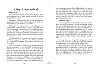 |
|
11/10/97 -4
481 28/03/2010 - 241
482
Công xã Osho quốc tế
Pune, Ấn Độ
Công xã này là trường phái kì diệu cho việc thám
hiểm bên trong. Đó là phiêu lưu lớn lao nhất có đó, và
cũng là lễ hội lớn nhất.
Con đường bạn phải đi qua, bạn sẽ phải đi một mình;
nhưng biết rằng bao nhiêu người cũng đang du hành một
mình sẽ đem lại cho bạn động viên lớn lao.
Một ốc đảo nhỏ mà trong đó cuộc sống đang diễn ra
với tầm nhìn hoàn toàn khác; nơi cuộc sống diễn ra có
mục đích, ý nghĩa, nơi cuộc sống diễn ra có phương pháp,
nơi cuộc sống diễn ra trong tỉnh táo, nhận biết, tỉnh thức;
nơi cuộc sống không phải chỉ là điều ngẫu nhiên, nơi cuộc
sống bắt đầu trở thành ngày một trưởng thành hơn theo
chiều hướng nào đó.
Và đây không phải là tu viện Ấn Độ; đây là công xã
quốc tế, nơi gặp gỡ của Đông và Tây. Công xã này đại
diện cho toàn bộ loài người, không phải về quá khứ mà là
về tương lai.
Nỗ lực của chúng tôi là để làm cho thiền trở thành có
sẵn cho từng người và mọi người; bất kì ai muốn thiền,
thiền đều sẵn có tương ứng với kiểu của người đó. Nếu
người đó cần nghỉ ngơi, nghỉ ngơi cũng nên là thiền của
người đó. “Ngồi im lặng không làm gì, rồi xuân tới và cỏ
tự nó mọc lên” - đó sẽ là thiền của người đó. Chúng ta
phải tìm ra thật nhiều chiều hướng cho thiền, nhiều như
số người trên thế gian này. Và khuôn mẫu phải đừng quá
cứng nhắc, vì chẳng có hai cá nhân nào giống nhau cả.
Đây là cuộc cách mạng. Cá nhân phải không bị gò khít
vào khuôn mẫu; nhưng khuôn mẫu thì phải vừa vặn với
cá nhân. Đó là lí do tại sao bạn thấy có nhiều cách thiền
thế đang diễn ra ở đây. Cách thức thì có thể là tích cực
hay thụ động, cũng chẳng thành vấn đề gì, mục tiêu là
một: làm sao làm cho bạn thành im lặng đến mức tất cả
mọi suy nghĩ đều biến mất và bạn chỉ còn là tấm gương,
phản chiếu cái đang đấy.
Đa đại học Osho
Trong công xã này có ít nhất năm mươi nhóm trị liệu
đang tiến hành, bởi những lí do nào đó. Đấy chỉ là cách
làm cân bằng lại hàng nghìn năm kìm nén. Đấy chỉ là để
đem lại nhẹ nhàng cho tất cả những cái bạn đã kìm nén -
như người Ki tô giáo, người Hindu giáo, Phật tử. Nó chỉ
hoàn tác lại cái hại của hàng thế kỉ cũ kĩ đã gây cho bạn.
Các nhóm trị liệu này không phải là cứu cánh; chúng chỉ
chuẩn bị cho bạn để thiền, chứng kiến thụ động về các ý
nghĩ, tình cảm và hành động mà không đánh giá hay đồng
nhất.
Sự bừng sáng của mỗi ngày là việc gặp gỡ vào buổi
tối: một buổi lễ hai giờ với âm nhạc, nhảy múa và thiền
im lặng theo dõi một trong những bài nói của Osho.
“Đấy không phải là bài học; đấy chỉ đơn thuần là
phương tiện để làm cho bạn thành im lặng, vì nếu yêu cầu
bạn phải im lặng không nỗ lực gì, bạn sẽ thấy rất khó
khăn. Tôi đang làm cho bạn im lặng mà không phải nỗ
lực gì về phần bạn cả. Việc nói của tôi trước hết là để
dùng như một chiến lược tạo ra im lặng trong bạn.”
 