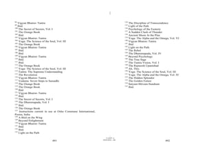 |
|
11/10/97 -4
491 28/03/2010 - 246
492
98
Vigyan Bhairav Tantra
99
Ibid.
100
The Secret of Secrets, Vol. I
101
The Orange Book
102
Ibid.
103
Vigyan Bhairav Tantra
104
Yoga: The Science of the Soul, Vol. III
105
The Orange Book
106
Vigyan Bhairav Tantra
107
Ibid.
108
Ibid
109
Vigyan Bhairav Tantra
110
Ibid.
111
Ibid.
112
The Orange Book
113
Yoga: The Science of the Soul, Vol. III
114
Tantra: The Supreme Understanding
115
The Revolution
116
Vigyan Bhairav Tantra
117
Vedanta: Seven Steps to Samadhi
118
The Orange Book
119
The Orange Book
120
Ibid.
121
Vigyan Bhairav Tantra
122
Ibid.
123
The Secret of Secrets, Vol. I
124
The Dhammapada, Vol. I
125
Ibid.
126
The Orange Book
127
Instructions current in use at Osho Commune International,
Poona, India
128
A Bird on the Wing
129
Beyond Enlightment
130
Vigyan Bhairav Tantra
131
Ibid.
132
Ibid.
133
Light on the Path
134
The Discipline of Transcendence
135
Light of the Path
136
Psychology of the Esoteric
137
A Sudden Clash of Thunder
138
Ancient Music In the Pine
139
Yoga: The Alpha and the Omega, Vol. VI
140
Vigyan Bhairav Tantra
141
Ibid
142
Light on the Path
143
The Rebel
144
The Dhammapada, Vol. IV
145
Beyond Psychology
146
The True Sage
147
The Tantra Vision, Vol. I
148
The Rajneesh Upanishad
149
Ah, This.
150
Yoga: The Science of the Soul, Vol. III
151
Yoga: The Alpha and the Omega, Vol. IV
152
The Hidden Splendor
153
The Golden Future
154
Satyam-Shivam-Sundram
155
Ibid.
 