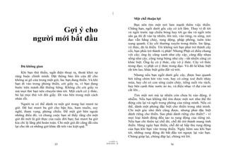 |
|
11/10/97 -4
35 28/03/2010 - 18
36
Gợi ý cho
người mới bắt đầu
Đủ không gian
Khi bạn thử thiền, ngắt điện thoại ra, thoát khỏi sự
ràng buộc chính mình. Đặt thông báo lên cửa để cho
không ai gõ cửa trong một giờ, lúc bạn đang thiền. Và khi
bạn đi vào trong phòng thiền, cởi giầy ra, vì bạn đang
bước trên mảnh đất thiêng liêng. Không chỉ cởi giầy ra
mà mọi thứ bạn nên chuyên tâm tới. Một cách có ý thức,
bỏ lại mọi thứ với đôi giầy. Đi vào bên trong một cách
nhàn rỗi.
Người ta có thể dành ra một giờ trong hai mươi tư
giờ. Để hai mươi ba giờ cho bận bịu, ham muốn, suy
nghĩ, tham vọng, phóng chiếu. Để một giờ bên ngoài
những điều đó, và chung cuộc bạn sẽ thấy rằng chỉ một
giờ đó mới là giờ thực của cuộc đời bạn; hai mươi ba giờ
kia chỉ là lãng phí hoàn toàn. Chỉ một giờ đó cũng đã cứu
lại cho tất cả những giờ khác đã trôi vào kiệt quệ.30
Một chỗ thuận lợi
Bạn nên tìm một nơi làm mạnh thêm việc thiền.
Chẳng hạn, ngồi dưới gốc cây có ích lắm. Thay vì đi tới
và ngồi trước rạp chiếu bóng hay tới ga tầu và ngồi trên
sân ga thì đi vào tự nhiên, lên núi, vào rừng, ra sông, nơi
đạo vẫn hằng chảy, rung động, phập phồng, tuôn trào
xung quanh. Cây cối thường xuyên trong thiền. Im lặng,
vô thức, đó là thiền. Tôi không nói bạn phải trở thành cây
cối, bạn phải trở thành vị phật! Nhưng Phật có điều chung
với cây; ông ấy cũng xanh như cây vậy, cũng đầy nhựa
sống như cây, cũng tưng bừng như cây - tất nhiên cũng có
khác biệt. Ông ấy có ý thức, cây vô ý thức. Cây vô thức
trong đạo; vị phật có ý thức trong đạo. Và đó là khác biệt
rất lớn lao, khác biệt giữa đất và trời.
Nhưng nếu bạn ngồi dưới gốc cây, được bao quanh
bởi tiếng chim hót véo von, hay có công xoè đuôi nhảy
múa, hay chỉ có con sông cuộn chảy, tiếng suối róc rách,
hay bên cạnh thác nước ào ào, và điệu nhạc vĩ đại của nó
cất lên...
Tìm một nơi mà tự nhiên còn chưa bị xáo động, ô
nhiễm. Nếu bạn không thể tìm được một nơi như thế thì
đóng cửa lại và ngồi trong phòng của riêng mình. Nếu có
thể, dành một phòng đặc biệt cho thiền trong nhà mình.
Chỉ một góc nhỏ thôi cũng được, nhưng phải đặc biệt
dành riêng cho thiền. Sao phải dành riêng cho thiền? - vì
mọi loại hành động đều tạo ra rung động của riêng nó.
Nếu bạn chỉ thiền tại chỗ đó, chỗ đó trở thành mang tính
thiền. Hàng ngày bạn thiền, chỗ đó sẽ hấp thu rung động
của bạn khi bạn vào trong thiền. Ngày hôm sau khi bạn
tới, những rung động đó bắt đầu rơi ngược lại vào bạn.
Chúng giúp lại, chúng đáp lại, chúng trả lời.
 