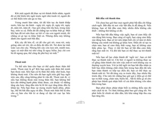 |
|
11/10/97 -4
37 28/03/2010 - 19
38
Khi một người đã thực sự trở thành thiền nhân, người
đó có thể thiền khi ngồi trước ngôi nhà tranh vẽ, người đó
có thể thiền trên sân ga xe lửa.
Trong mười lăm năm, tôi đã liên tục du hành khắp
nước, liên tục du hành - ngày tới, ngày đi, ngày tới, ngày
đi, năm tới, năm đi - bao giờ cũng trên tầu hoả, trong máy
bay, trên xe cộ. Điều đó đó chẳng tạo ra khác biệt gì. Một
khi bạn đã trở nên thực sự bắt rễ vào con người mình, thì
chẳng có gì tạo ra khác biệt cả. Nhưng điều này không
dành cho người mới bắt đầu.
Khi cây đã bén rễ, cứ để cho gió tới, mưa tới, mây
giông sấm sét tới; tất cả điều đó đều tốt. Nó đem lại tính
toàn vẹn cho cây. Nhưng khi cây còn non nớt, mảnh mai,
ngay cả một đứa trẻ nhỏ cũng là nguy hiểm, hay chỉ con
bò đi ngang qua, thế cũng đủ phá huỷ nó mất.31
Thoải mái
Tư thế nên làm cho bạn có thể quên được thân thể
mình. Thoải mái là gì? Khi bạn quên mất thân thể mình
bạn thoải mái. Khi bạn cứ bị thân thể nhắc nhở hoài, bạn
không thoải mái. Cho nên dù bạn ngồi trên ghế hay ngồi
trên sàn, đấy cũng không phải là vấn đề. Thoải mái đi, vì
nếu bạn không thoải mái trong thân thể, bạn không thể
kéo dài những hạnh phúc khác được, cái thuộc về những
tầng sâu hơn: tầng đầu tiên bị lỡ thì mọi tầng khác đều bị
khép lại. Nếu bạn thực sự mong muốn hạnh phúc, phúc
lạc, thế thì bắt đầu ngay từ đầu. Thoải mái thân thể là nhu
cầu cơ bản cho bất kì ai đang cố đạt tới cực lạc bên
trong.32
Bắt đầu với thanh tâm
Tôi chưa bao giờ bảo mọi người phải bắt đầu chỉ bằng
cách ngồi. Bắt đầu từ nơi việc bắt đầu là dễ dàng đi. Nếu
không, bạn sẽ bắt đầu cảm thấy nhiều điều không cần
thiết - những thứ không có đó.
Nếu bạn bắt đầu bằng việc ngồi, bạn sẽ cảm thấy rất
xáo động bên trong. Bạn càng cố ngồi, bạn càng cảm thấy
xáo động hơn. Bạn sẽ trở nên nhận biết chỉ về tâm trí điên
khùng của mình mà không gì khác hơn. Điều đó sẽ tạo ra
chán nản; bạn sẽ cảm thấy thất vọng, bạn sẽ không cảm
thấy phúc lạc. Thay vì thế thì bạn sẽ bắt đầu cảm thấy
rằng bạn mất trí. Và đôi khi bạn có thể thực sự trở thành
mất trí!
Nếu bạn nỗ lực chân thành để ‘ngồi im’, bạn có thể
thực sự thành mất trí. Chỉ bởi vì người ta không thực sự
cố gắng chân thành cho nên việc mất trí mới không xảy ra
thường xuyên hơn. Với tư thế ngồi im bạn bắt đầu nhận ra
biết bao điên khùng chất chứa bên trong bạn đến độ nếu
bạn chân thành và tiếp tục điều đó, bạn có thể thực sự
thành mất trí. Nó đã từng xảy ra trước đây, bao nhiêu lần
trước đây. Cho nên tôi chẳng bao giờ gợi ý điều gì có thể
tạo ra thất vọng, chán nản, buồn bã... bất kì điều gì sẽ cho
phép bạn thành quá nhận biết về cái điên khùng vốn nằm
bên trong bạn.
Bạn phải được phép nhận biết ra những điều nào đó
một cách từ từ. Tri thức không phải bao giờ cũng tốt. Nó
phải hiển lộ chính nó dần dần, khi khả năng hấp thu của
bạn tăng lên.
 