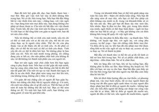 |
|
11/10/97 -4
41 28/03/2010 - 21
42
Bạn đã tích luỹ giận dữ, dục, bạo hành, tham lam -
mọi thứ. Bây giờ việc tích luỹ này là điên khùng bên
trong bạn. Nó có đó, bên trong bạn. Nếu bạn bắt đầu bằng
bất kì việc thiền kìm nén nào - chẳng hạn, với việc ngồi
im - bạn đang kìm nén mọi điều này, bạn đang không cho
phép nó được thoát ra. Cho nên tôi bắt đầu với việc thanh
tâm. Trước hết, để cho việc kìm nén bị tống ra ngoài trời.
Và khi bạn có thể tống khứ cơn giận ra ngoài trời, bạn đã
trở nên chín chắn.
Nếu tôi không thể có tình yêu một mình, nếu tôi chỉ
có thể có tình yêu với ai đó mà tôi yêu, thế thì tôi còn
chưa thực sự là người chín chắn. Thế thì tôi còn phụ
thuộc vào ai đó thậm chí để có tình yêu. Ai đó phải có
đấy; chỉ có thế thì tôi mới có thể có tình yêu được. Tình
yêu đó chỉ có thể là điều hời hợt. Nó không phải là bản
chất của tôi. Nếu tôi một mình trong phòng, tôi chẳng
đang yêu ai hết cả, cho nên phẩm chất tình yêu không đi
sâu; nó đã không trở thành một phần của con người tôi.
Bạn trở nên ngày một chín chắn hơn khi bạn ngày
càng ít phụ thuộc hơn. Nếu bạn có thể giận dữ một mình,
bạn lại càng chín chắn hơn. Bạn không cần bất kì đối thể
nào để giận dữ. Cho nên tôi tạo ra việc thanh tâm ngay từ
đầu là sự cần thiết. Bạn phải ném tung mọi thứ lên trời,
vào không trung, không cần ý thức về vật gì.
Cứ giận dữ mà chẳng cần có người để bạn giận họ.
Khóc mà chẳng cần thấy bất kì nguyên nhân gì. Cứ cười,
chỉ cười mà chẳng cần có gì để cười cả. Thế thì bạn có thể
ném đi toàn bộ những thứ đã tích luỹ. Bạn có thể ném
thẳng nó đi! Và một khi bạn biết cách, bạn không còn
nặng gánh về toàn bộ quá khứ nữa.
Trong vài khoảnh khắc bạn có thể trút gánh nặng của
toàn bộ cuộc đời - thậm chí nhiều kiếp sống. Nếu bạn đã
sẵn sàng ném đi mọi thứ, nếu bạn có thể cho phép cái
điên khùng của mình ra đi, trong vài khoảnh khắc sẽ có
tẩy rửa sâu sắc. Bây giờ bạn đã được tẩy rửa: tươi tắn,
hồn nhiên. Bạn là đứa trẻ thơ. Bây giờ, trong hồn nhiên
của mình, ngồi thiền có thể thực hiện được - ngồi im hay
nằm im hay bất kì cái gì - vì bây giờ không còn cái điên
khùng bên trong để quấy rối việc ngồi nữa.
Việc tẩy rửa phải là điều đầu tiên - sự thanh tâm. Nếu
không, với luyện tập thở, với ngồi im, với công phu
asanas, tư thế yoga - bạn chỉ chồng chất thêm mọi thứ.
Và điều rất lạ xảy ra: khi bạn đã cho phép mọi thứ được
tống khứ ra thì việc ngồi sẽ xảy ra thực sự, asanas sẽ xảy
ra thực sự. Nó sẽ thành tự phát.
Bắt đầu với thanh tâm và thế thì cái gì đó tốt lành có
thể nở hoa bên trong bạn. Nó sẽ có phẩm chất khác, cái
đẹp khác - điều khác hẳn. Nó sẽ là chân thực.
Khi im lặng đến với bạn, khi nó hạ xuống bạn, đấy
không phải là điều sai lầm. Bạn không thu hoạch nó. Nó
đến với bạn; nó xảy ra cho bạn. Bạn bắt đầu cảm thấy nó
lớn lên bên trong bạn hệt như người mẹ bắt đầu cảm thấy
đứa bé lớn lên.33
Khi tôi đích thân hướng dẫn các trại thiền, có phương
pháp mà, vào mọi buổi chiều, tất cả mọi người tham dự
trong trại đó đều quen ngồi cạnh nhau và mọi người đều
được phép làm bất kì điều gì người đó muốn - không hạn
chế, chỉ mỗi điều người đó đừng can thiệp vào công việc
của bất kì ai khác. Bất kì điều gì người đó muốn nói,
người đó đều có thể nói; nếu người đó muốn khóc, người
 