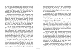|
|
11/10/97 -4
43 28/03/2010 - 22
44
đó có thể khóc; nếu người đó muốn cười, người đó có thể
cười - và một nghìn người như thế! Khung cảnh vui nhộn
làm sao! Những người bạn chẳng bao giờ tưởng tượng nổi
- những người nghiêm trang - làm những điều ngu xuẩn
đến thế! Ai đó làm mặt dài ra, thè lưỡi dài hết mức, và
bạn biết rằng người này là cảnh sát trưởng!
Một người tôi không thể quên được, vì người đó quen
ngày nào cũng ngồi ngay trước tôi. Người đó là người rất
giầu có tại Ahmedabad, và bởi vì toàn bộ công việc kinh
doanh của người đó là ở thị trường cổ phiếu, cho nên
người đó cứ liên tục gọi điện thoại. Bất kì khi nào việc
thiền một giờ này bắt đầu, trong vòng hai đến ba phút
người đó sẽ vớ lấy điện thoại. Người đó sẽ bắt đầu quay
số: “Allô!” Và người đó sẽ nói - từ nét mặt người đó thì
dường như người đó đã nhận được câu trả lời “Mua đi!”
Điều này cứ tiếp diễn trong một giờ, và người đó cứ
điện thoại đi điện thoại lại tới chỗ này, chỗ kia và thỉnh
thoảng người đó lại liếc nhìn tôi và mỉm cười : “Điều tôi
làm vô nghĩa làm sao.” Nhưng tôi phải giữ hoàn toàn
nghiêm chỉnh. Tôi chẳng bao giờ mỉm cười với người đó.
Cho nên người đó lại bắt đầu gọi điện: “Chẳng ai chú ý gì
tới cả, mọi người đều tiến hành công việc của mình.” Một
nghìn người làm bao nhiêu việc như vậy... Và những điều
này cứ liên tục tiếp diễn trong tâm trí họ. Đây là cơ hội
lớn cho họ để trút chúng ra. Điều đó là vở kịch như thế.
Jayantibhai thường là người phụ trách cho trại ở
Mount Abu, và một trong những người bạn thân nhất của
người đó đã cởi hết quần áo ra. Điều đó thật quá đỗi ngạc
nhiên! Jayantibhai đang đứng cạnh tôi, và người đó cũng
không thể tin được vào điều đó. Người đàn ông đó là
người rất nghiêm chỉnh, rất giầu có; người đó đang làm gì
trước một nghìn người vậy? Và rồi người đó bắt đầu đẩy
chiếc xe mà tôi đã đi tới đây - đó là chiếc xe của
Jayantibhai. Chúng tôi đang trên vùng núi và ngay phía
trước mặt là dốc đứng khoảng ba trăm mét, và người đó
thì trần như nhộng đẩy xe.
Jayantibhai hỏi tôi, “Phải làm gì đây? Người đó sắp
phá huỷ mất chiếc xe, còn tôi thì chẳng bao giờ nghĩ rằng
người này chống đối lại chiếc xe của tôi. Chúng tôi là bạn
thân của nhau.”
Cho nên tôi bảo người đó, “Bạn đẩy cái xe từ phía
bên kia đi; nếu không người đó sắp...”
Thế là người đó dừng chiếc xe lại và bạn người đó
nhảy chồm chồm xung quanh và hét lên. “Cút ngay khỏi
con đường ta! Ta bao giờ cũng ghét cay ghét đắng cái xe
này” - vì người đó không có chiếc xe ngoại nhập, còn
chiếc xe này là xe ngoại nhập mà Jayantibhai đã giữ cho
tôi. Tôi đến Mount Abu ba hay bốn lần một năm, cho nên
anh ta giữ chiếc xe đó chỉ cho tôi.
Bạn người đó phải đã có cảm giác ghen tị bên trong
rằng anh ấy không có chiếc xe ngoại nhập. Và rồi vài
người thấy tình huống đó đã chạy xô tới giúp. Khi người
đó thấy rằng nhiều người đến thế đang ngăn cản mình, thì
chỉ để phản đối người đó trèo lên cây ngay phía trước tôi.
Vẫn trần truồng người đó ngồi vắt vẻo trên ngọn cây, và
người đó bắt đầu rung cây. Có điều rất nguy hiểm là
người đó có thể ngã từ trên cây lên hàng nghìn người.
Jayantibhai hỏi tôi, “Bây giờ phải làm gì đây?”
Tôi nói, “Người đó là bạn của bạn. Cứ để người đó
như thế thì đừng lo nghĩ. Chỉ cần chuyển mọi người sang
phía bên này, còn thì để người đó làm bất kì điều gì người
 