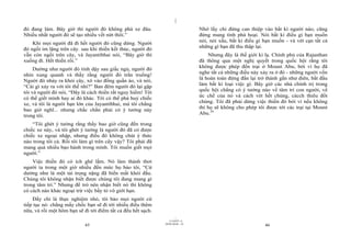 |
|
11/10/97 -4
45 28/03/2010 - 23
46
đó đang làm. Bây giờ thì người đó không phá xe đâu.
Nhiều nhất người đó sẽ tạo nhiều vết nứt thôi.”
Khi mọi người đã đi hết người đó cũng dừng. Người
đó ngồi im lặng trên cây. sau khi thiền kết thúc, người đó
vẫn còn ngồi trên cây, và Jayantibhai nói, “Bây giờ thì
xuống đi. Hết thiền rồi.”
Dường như người đó tỉnh dậy sau giấc ngủ, người đó
nhìn xung quanh và thấy rằng người đó trần truồng!
Người đó nhảy ra khỏi cây, xô vào đống quần áo, và nói,
“Cái gì xảy ra với tôi thế nhỉ?” Ban đêm người đó lại gặp
tôi và người đó nói, “Đây là cách thiền rất nguy hiểm! Tôi
có thể giết mình hay ai đó khác. Tôi có thể phá huỷ chiếc
xe, và tôi là người bạn lớn của Jayantibhai, mà tôi chẳng
bao giờ nghĩ... nhưng chắc chắn phải có ý tưởng này
trong tôi.
“Tôi ghét ý tưởng rằng thầy bao giờ cũng đến trong
chiếc xe này, và tôi ghét ý tưởng là người đó đã có được
chiếc xe ngoại nhập, nhưng điều đó không chút ý thức
nào trong tôi cả. Rồi tôi làm gì trên cây vậy? Tôi phải đã
mang quá nhiều bạo hành trong mình. Tôi muốn giết mọi
người.”
Việc thiền đó có ích ghê lắm. Nó làm thảnh thơi
người ta trong một giờ nhiều đến mức họ bảo tôi, “Cứ
dường như là một tải trọng nặng đã biến mất khỏi đầu.
Chúng tôi không nhận biết được chúng tôi đang mang gì
trong tâm trí.” Nhưng để trở nên nhận biết nó thì không
có cách nào khác ngoại trừ việc bầy tỏ vô giới hạn.
Đấy chỉ là thực nghiệm nhỏ, tôi bảo mọi người cứ
tiếp tục nó: chẳng mấy chốc bạn sẽ đi tới nhiều điều thêm
nữa, và rồi một hôm bạn sẽ đi tới điểm tất cả đều hết sạch.
Nhớ lấy chỉ đừng can thiệp vào bất kì người nào, cũng
đừng mang tính phá hoại. Nói bất kì điều gì bạn muốn
nói, nói xấu, bất kì điều gì bạn muốn - và vét cạn tất cả
những gì bạn đã thu thập lại.
Nhưng đây là thế giới kì lạ. Chính phủ của Rajasthan
đã thông qua một nghị quyết trong quốc hội rằng tôi
không được phép đến trại ở Mount Abu, bởi vì họ đã
nghe tất cả những điều này xảy ra ở đó - những người vốn
là hoàn toàn đứng đắn lại trở thành gần như điên, bắt đầu
làm bất kì loại việc gì. Bây giờ các nhà chính trị trong
quốc hội chẳng có ý tưởng nào về tâm trí con người, về
ức chế của nó và cách vét hết chúng, cácch thiêu đốt
chúng. Tôi đã phải dừng việc thiền đó bởi vì nếu không
thì họ sẽ không cho phép tôi được tới các trại tại Mount
Abu.34
 