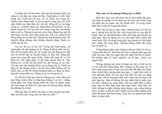 |
|
11/10/97 -4
51 28/03/2010 - 26
52
Và điều này tôi bảo bạn: nếu bạn tận hưởng buồn, nó
cũng có cái đẹp của riêng nó đấy. Hạnh phúc có đôi chút
nông cạn; buồn thì rất sâu, nó có chiều sâu trong đó.
Người chưa từng buồn sẽ chỉ là người nông cạn, chỉ ở bề
mặt. Buồn tựa như đêm tối, rất sâu. Bóng tối có im lặng
trong nó, và buồn cũng vậy. Hạnh phúc thì bọt bèo; có âm
thanh trong nó. Nó tựa như con sông trong núi; âm thanh
luôn sinh ra. Nhưng trong núi, con sông chẳng bao giờ rất
sâu được; nó bao giờ cũng nông cạn. Khi con sông đi tới
đồng bằng nó trở nên sâu, nhưng âm thanh không còn. Nó
chuyển động dường như không chuyển động. Buồn có
chiều sâu là vậy.
Tại sao lại tạo ra rắc rối? Trong khi hạnh phúc, cứ
hạnh phúc đi, tận hưởng nó đi. Đừng bị đồng nhất với nó.
Khi tôi nói hạnh phúc đi, tôi muốn nói tận hưởng nó. Để
cho nó là khí hậu sẽ chuyển động và thay đổi. Sáng đổi
sang trưa, trưa đổi sang chiều, chiều đổi sang tối và rồi
đêm tới. Để hạnh phúc là khí hậu quanh bạn đi. Tận
hưởng nó, và thế thì khi buồn tới, tận hưởng cả nó nữa.
Tôi dạy bạn tận hưởng bất kì cái gì đang xảy ra. Ngồi im
lặng và tận hưởng buồn, rồi bất chợt buồn không còn là
buồn nữa; nó đã trở thành khoảnh khắc im lặng an bình,
đẹp đẽ trong chính nó. Chẳng có gì sai trong nó cả.
Và thế thì thuật giả kim tối thượng tới, một điểm mà
bạn bỗng nhiên hiểu ra rằng bạn chẳng là cả hai - chẳng
hạnh phúc mà cũng không buồn bã. Bạn là người quan
sát: bạn quan sát đỉnh núi, bạn quan sát thung lũng; nhưng
bạn không là cả hai.
Một khi đạt tới điểm này bạn có thể mở hội mọi thứ.
Bạn mở hội cuộc sống, bạn mở hội cái chết.39
Máy móc có ích nhưng không tạo ra thiền
Biết bao máy móc đã được tạo ra trên khắp thế giới,
chủ định là chúng có thể đem lại cho bạn việc thiền; bạn
chỉ phải đeo tai nghe vào rồi thảnh thơi, và trong mười
phút bạn sẽ đạt tới trạng thái thiền.
Điều này là cực kì ngu xuẩn, nhưng cũng có lí do tại
sao ý tưởng như thế lại nảy sinh trong tâm trí của dân kĩ
thuật. Tâm trí vận hành theo chiều dài sóng nào đó khi nó
tỉnh thức. Khi nó đang mơ, nó vận hành theo chiều dài
sóng khác. Khi nó đang trong giấc ngủ nhanh nó vận hành
theo chiều dài sóng khác. Nhưng chẳng chiều dài sóng
nào là thiền cả.
Trong hàng nghìn năm chúng ta đã gọi thiền là turiya,
“trạng thái thứ tư”. Khi bạn đã vượt ra ngoài giấc ngủ say
nhất mà bạn vẫn còn nhận biết thì nhận biết đó là thiền.
Đó không phải là kinh nghiệm; nó là bạn, chính con
người bạn.
Nhưng những máy móc kĩ thuật cao này có thể cực kì
có ích nếu biết dùng đúng đắn. Chúng có thể giúp tạo ra
loại sóng trong tâm trí bạn sao cho bạn bắt đầu cảm thấy
được thảnh thơi, dường như nửa ngủ... ý nghĩ biến mất và
một khoảnh khắc tới mà mọi thứ đều trở nên im lặng
trong bạn. Đó là khoảnh khắc khi sóng này là sóng của
giấc ngủ say. Bạn sẽ không thể nào nhận biết về giấc ngủ
say này, nhưng sau mười phút, khi bạn ngắt điện ra khỏi
máy, bạn sẽ thấy hiệu quả: bạn bình thản, bình tĩnh, an
bình, không lo nghĩ, không căng thẳng; cuộc sống dường
như vui đùa và hớn hở hơn. Người ta cảm thấy dường như
mình đã được tắm bên trong. Toàn bộ con người bạn bình
thản và trầm tĩnh.
 