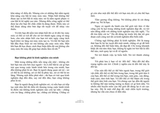 |
|
11/10/97 -4
55 28/03/2010 - 28
56
khả năng về điều đó. Nhưng còn có những thứ nằm ngoài
khả năng của bất kì máy móc nào. Nhận biết không thể
được tạo ra bởi bất kì máy nào; nó là nằm ngoài phạm vi
của bất kì kĩ nghệ cao nào. Nhưng điều công nghệ có thể
đem lại cho bạn thì chắc chắn là dùng được. Điều này có
thể được dùng như bàn đạp rất tuyệt vời để nhảy vào
thiền.
Và khi bạn đã nếm trải nhận biết thì có lẽ đôi lúc máy
móc có thể có ích để cho nó trở thành ngày càng rõ ràng
hơn, cho nên nhận biết của bạn trở nên ngày càng tách
bạch khỏi im lặng mà máy móc tạo ra. Và thế thì bạn nên
bắt đầu thực hiện nó mà không cần máy móc nữa. Một
khi bạn đã học được cách thực hiện điều đó mà không cần
máy móc thì máy đã giúp bạn nhiều lắm rồi đó.40
Bạn không phải là kinh nghiệm của mình
Một trong những điều nền tảng cần nhớ - không chỉ
bởi bạn mà còn bởi mọi người - là ở chỗ bất kì cái gì bạn
trải qua trong cuộc hành trình bên trong của mình, bạn
đều không phải là nó. Bạn là người đang quan sát nó - nó
có thể là cái không, nó có thể là phúc lạc, nó có thể là im
lặng. Nhưng một điều phải nhớ - dù bạn có trải qua kinh
nghiệm đẹp đến đâu, say mê đến đâu, bạn cũng không
phải là nó.
Bạn là người đang kinh nghiệm nó, và nếu bạn cứ tiếp
tục mãi như thế thì điều tối thượng trong cuộc hành trình
là điểm mà không kinh nghiệm nào còn lại nữa - chẳng
còn im lặng, chẳng phúc lạc, chẳng cái không. Chẳng có
gì còn như một đối thể đối với bạn mà chỉ có chủ thể bạn
thôi.
Tấm gương rỗng không. Nó không phải là cái đang
phản xạ. Nó là bạn.
Ngay cả người du hành của thế giới nội tâm vĩ đại
cũng còn bị kẹt trong những kinh nghiệm đẹp đẽ, và trở
nên đồng nhất với những kinh nghiệm này khi nghĩ, “Ta
đã tìm thấy cái ta.” Họ đã dừng lại trước khi đạt tới giai
đoạn cuối cùng nơi tất cả kinh nghiệm đều biến mất.
Chứng ngộ không phải là kinh nghiệm. Đó là trạng
thái bạn bị bỏ lại tuyệt đối một mình, chẳng có gì để biết
cả. Không đối thể hiện hữu, dù đẹp đẽ. Chỉ trong khoảnh
khắc đó mà tâm thức bạn, không bị ngăn trở bởi bất kì đối
thể nào, mới quay lại và đi về nguồn.
Nó trở thành việc tự hiểu biết. Nó trở thành chứng
ngộ.
Tôi phải lưu ý bạn về từ ‘đối thể’. Mọi đối thể đều
mang nghĩa cản trở. Chính ý nghĩa của từ đối thể này là
đối lại.
Cho nên đối thể có thể bên ngoài bạn, trong thế giới
vật chất; đối thể có thể bên trong bạn, trong thế giới tâm lí
của bạn, đối thể có thể trong tim bạn, cảm giác, xúc động,
tình cảm, tâm tính bạn. Và đối thể có thể thậm chí trong
thế giới tâm linh của bạn. Và chúng cực lạc đến độ người
ta không thể nào tưởng tượng ra được có gì hơn nữa. Và
nhiều nhà huyền môn của thế giới đã dừng lại ở cái cực
lạc này. Đó là một chỗ đẹp đẽ, một chốn kịch trường,
nhưng họ vẫn còn chưa về đến nhà.
 