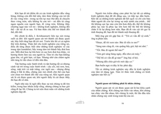 |
|
11/10/97 -4
57 28/03/2010 - 29
58
Khi bạn đi tới điểm tất cả các kinh nghiệm đều vắng
bóng, không còn đối thể nữa, tâm thức không cản trở đó
đi vào vòng tròn - trong sự tồn tại mọi thứ đều di chuyển
theo vòng tròn, nếu không bị cản trở - nó đến từ cùng
ngọn nguồn con người bạn, đi vòng tròn. Không thấy
chướng ngại nào với nó - không kinh nghiệm, không đối
thể - thì nó đi ra sau. Và bản thân chủ thể trở thành đối
thể, đối thể.
Đó chính là điều J. Krishnamurti liên tục nói trong
suốt cả đời: khi người quan sát trở thành cái được quan
sát, hãy biết rằng bạn đã tới nơi. Trước khi đó có cả nghìn
thứ trên đường. Thân thể cho kinh nghiệm của riêng nó,
điều đã từng được biết như những kinh nghiệm về các
trung tâm kundalini; bẩy trung tâm trở thành bẩy đoá hoa
sen. Mỗi đoá hoa lại lớn hơn và cao hơn đoá hoa khác, và
hương thơm làm say sưa người ta. Tâm trí cho bạn không
gian lớn, vô giới hạn, vô hạn. Nhưng nhớ câu châm ngôn
nền tảng là vẫn chưa về đến nhà đâu.
Tận hưởng cuộc hành trình và tận hưởng tất cả nhưng
cảnh vật tới trong cuộc hành trình - cây cối, núi non, hoa,
sông, mặt trời và mặt trăng, các ngôi sao - nhưng đừng
dừng ở bất kì đâu, chừng nào mà chính chủ thể của bạn
còn chưa trở thành đối thể của riêng nó. Khi người quan
sát là cái được quan sát, khi người thấy là cái được thấy
thì bạn đã về nhà.
Ngôi nhà này là ngôi đền thực sự mà chúng ta đã tìm
kiếm, trong bao nhiêu kiếp sống, nhưng chúng ta bao giờ
cũng đi lạc lối. Chúng ta trở nên thoả mãn với những kinh
nghiệm đẹp đẽ.
Người tìm kiếm dũng cảm phải bỏ lại tất cả những
kinh nghiệm đẹp đẽ đó đằng sau, và tiếp tục dấn bước.
Khi tất cả những kinh nghiệm đã hết sạch và chỉ còn bản
thân người đó còn lại trong sự một mình của mình... thế
thì không cực lạc nào còn lớn hơn điều đó, thế thì không
phúc lạc nào là phúc lạc lớn hơn thế thì thế thì không
chân lí là lại đúng hơn nữa. Bạn đã đi vào cái tôi gọi là
tính thượng đế, bạn đã trở thành một thượng đế.
Một ông già tới gặp bác sĩ. “Tôi có vấn đề vệ sinh,”
ông ta phàn nàn.
“Được, để tôi xem nào. Bác đi tiểu ra sao?”
“Sáng nào cũng đi, vào quãng bẩy giờ, hệt trẻ nhỏ.”
“Tốt. Bác đi ngoài thế nào?”
“Tám giờ sáng hàng ngày, đều như cái máy.”
“Thế thì có vấn đề gì nào?” ông bác sĩ hỏi.
“Nhưng đến chín giờ tôi mới dậy cơ.”
Bạn buồn ngủ và đây là lúc phải dậy.
Tất cả những kinh nghiệm này đều là kinh nghiệm
của tâm trí đang ngủ. Tâm trí thức tỉnh chẳng có kinh
nghiệm nào hết cả.41
Người quan sát không phải là nhân chứng
Người quan sát và cái được quan sát là hai khía cạnh
của nhân chứng. Khi chúng tan biến vào nhau, khi chúng
tan chảy vào lẫn nhau, khi chúng là một, thì lần đầu tiên
nhân chứng nảy sinh trong toàn bộ của nó.
 