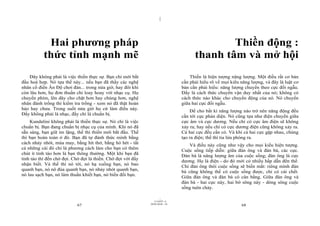 |
|
11/10/97 -4
67 28/03/2010 - 34
68
Hai phương pháp
thức tỉnh mạnh mẽ
Đây không phải là việc thiền thực sự. Bạn chỉ mới bắt
đầu hoà hợp. Nó tựa thế này... nếu bạn đã thấy các nghệ
nhân cổ điển Ấn Độ chơi đàn... trong nửa giờ, hay đôi khi
còn lâu hơn, họ đơn thuần chỉ loay hoay với nhạc cụ. Họ
chuyển phím, lên dây cho chặt hơn hay chùng hơn, nghệ
nhân đánh trống thì kiểm tra trống - xem nó đã thật hoàn
hảo hay chưa. Trong suốt nửa giờ họ cứ làm điều này.
Đấy không phải là nhạc, đấy chỉ là chuẩn bị.
Kundalini không phải là thiền thực sự. Nó chỉ là việc
chuẩn bị. Bạn đang chuẩn bị nhạc cụ của mình. Khi nó đã
sẵn sàng, bạn giữ im lặng, thế thì thiền mới bắt đầu. Thế
thì bạn hoàn toàn ở đó. Bạn đã tự đánh thức mình bằng
cách nhảy nhót, múa may, bằng hít thở, bằng hò hét - tất
cả những cái đó chỉ là phương cách làm cho bạn có thêm
chút ít tỉnh táo hơn là bạn thông thường. Một khi bạn đã
tỉnh táo thì đến chờ đợi. Chờ đợi là thiền. Chờ đợi với đầy
nhận biết. Và thế thì nó tới, nó hạ xuống bạn, nó bao
quanh bạn, nó nô đùa quanh bạn, nó nhảy nhót quanh bạn,
nó lau sạch bạn, nó làm thuần khiết bạn, nó biến đổi bạn.
Thiền động :
thanh tâm và mở hội
Thiền là hiện tượng năng lượng. Một điều rất cơ bản
cần phải hiểu rõ về mọi kiểu năng lượng, và đây là luật cơ
bản cần phải hiểu: năng lượng chuyển theo cực đối ngẫu.
Đấy là cách thức chuyển vận duy nhất của nó; không có
cách thức nào khác cho chuyển động của nó. Nó chuyển
giữa hai cực đối ngẫu.
Để cho bất kì năng lượng nào trở nên năng động đều
cần tới cực phản diện. Nó cũng tựa như điện chuyển giữa
cực âm và cực dương. Nếu chỉ có cực âm điện sẽ không
xảy ra; hay nếu chỉ có cực dương điện cũng không xảy ra.
Cả hai cực đều cần có. Và khi cả hai cực gặp nhau, chúng
tạo ra điện; thế thì tia lửa phóng ra.
Và điều này cũng như vậy cho mọi kiểu hiện tượng.
Cuộc sống tiếp diễn: giữa đàn ông và đàn bà, các cực.
Đàn bà là năng lượng âm của cuộc sống; đàn ông là cực
dương. Họ là điện - do đó mới có nhiều hấp dẫn đến thế.
Chỉ đàn ông thôi cuộc sống sẽ biến mất: riêng mình đàn
bà cũng không thể có cuộc sống được, chỉ có cái chết.
Giữa đàn ông và đàn bà có cân bằng. Giữa đàn ông và
đàn bà - hai cực này, hai bờ sông này - dòng sông cuộc
sống tuôn chảy.
 