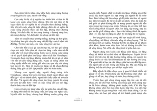 |
|
11/10/97 -4
69 28/03/2010 - 35
70
Bạn nhìn bất kì đâu cũng đều thấy cùng năng lượng
chuyển giữa các cực, tự nó cân bằng.
Cực này là rất có ý nghĩa cho thiền bởi vì tâm trí là
logic còn cuộc sống biện chứng. Khi tôi nói tâm trí là
logic điều đó có nghĩa là nó chuyển theo đuờng thẳng.
Khi tôi nói cuộc sống là biện chứng, điều đó có nghĩa là
cuộc sống chuyển theo cái đối lập, không theo đường
thẳng. Nó dích dắc từ âm sang dương - dương sang âm,
âm sang dương. Nó dích dắc; nó dùng cái đối lập.
Tâm trí chuyển theo đường thẳng, đường kẻ đơn giản.
Nó chẳng bao giờ chuyển sang cái đối lập - nó từ chối cái
đối lập. Nó tin vào một, còn cuộc sống tin vào hai.
Cho nên bất kì cái gì tâm trí tạo ra, nó bao giờ cũng
chọn cái một. Nếu tâm trí chọn im lặng - nếu tâm trí đã
chán chê với mọi tiếng động được tạo ra trong cuộc sống
và nó quyết định phải im lặng - tâm trí đi lên Himalayas.
Nó muốn được im lặng, không muốn bất kì cái gì có kèm
với bất kì kiểu tiếng động nào. Ngay cả tiếng chim hót
cũng quấy nhiễu nó; tiếng gió xào xạc qua cây cối cũng
làm nó rối trí. Tâm trí muốn im lặng; nó đã chọn đường
thẳng. Bây giờ cái đối lập phải bị chối bỏ hoàn toàn.
Nhưng con người này, người đang sống trên
Himalayas - đang tìm kiếm im lặng, tránh người khác, cái
đối lập - sẽ trở thành chết; người đó chắc chắn sẽ trở nên
đờ đẫn. Và người đó càng chọn im lặng, người đó càng
trở nên đờ đẫn hơn - bởi vì cuộc sống cần cái đối lập,
thách thức của cái đối lập.
Còn có kiểu im lặng khác tồn tại giữa hai cái đối lập.
Im lặng thứ nhất là im lặng chết, im lặng của nghĩa địa.
Người chết im lặng, nhưng bạn không muốn giống như
người chết. Người chết tuyệt đối im lặng. Chẳng ai có thể
quấy rầy được người đó, tập trung của người đó là hoàn
hảo. Bạn không thể làm được gì để phân tán tâm trí người
đó; tâm trí người đó là tuyệt đối cố định. Cho dù toàn bộ
thế giới có phát khùng tất cả xung quanh người đó vẫn
còn trong tập trung của mình. Nhưng dù có như thế bạn
vẫn không thích là người chết. Im lặng, tập trung, hay dù
gọi nó là gì đi chăng nữa... bạn vẫn không thích là người
chết - vì nếu bạn im lặng và chết thì im lặng đó vô nghĩa.
Im lặng phải xảy ra trong khi bạn tuyệt đối sinh động,
sống động, sôi động với cuộc sống và năng lượng. Thế thì
im lặng mới có nghĩa. Nhưng thế thì im lặng sẽ có phẩm
chất khác, hoàn toàn khác hẳn. Nó sẽ không đờ đẫn. Nó
sẽ sống động. Nó sẽ là cân bằng tinh tế giữa hai cực.
Người đang tìm kiếm cân bằng sinh động, im lặng
sống, sẽ thích tới cả bãi chợ và Himalayas. Người đó sẽ
thích tới bãi chợ để tận hưởng tiếng động, rồi người đó
cũng thích cả việc lên Himalayas để tận hưởng im lặng.
Và người đó sẽ tạo ra cân bằng giữa hai cực đối lập này,
rồi người đó sẽ còn trong cân bằng đó. Mà cân bằng đó
không thể đạt tới được qua nỗ lực tuyến tính.
Đấy chính là điều được ngụ ý qua kĩ thuật thiền cố
gắng vô nỗ lực. Thiền dùng các từ đối nhau chan chát - cố
gắng vô nỗ lực, hay cổng vô môn, hay đường vô lộ.
Thiền bao giờ cũng dùng ngay lập tức các từ đối
nhau, chỉ để cho bạn hướng dẫn rằng quá trình đang xảy
ra là biện chứng, không phải tuyến tính. Cái đối lập
không được chối bỏ mà phải được hấp thu. Cái đối lập
không được bị gạt sang bên - nó phải được dùng. Gạt nó
sang bên, nó bao giờ cũng sẽ trở thành gánh nặng cho
 