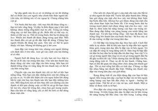 |
|
11/10/97 -4
77 28/03/2010 - 39
78
Sự nhẹ gánh này là cơ sở và không có nó thì không
thể có thiền cho con người như chính bản thân người đó.
Lần nữa, tôi không nói về các ngoại lệ. Chúng chẳng liên
can gì.
Với bước thứ hai này - khi mọi thứ đã được tống ra -
bạn trở nên vắng lặng. Và đây là điều được ngụ ý bởi tính
không: được trống rỗng khỏi mọi ức chế. Trong cái trống
rỗng này có thể làm điều gì đó. Biến đổi có thể xảy ra;
thiền có thể xảy ra. Thế rồi trong bước thứ ba tôi dùng âm
hoo. Nhiều âm thanh đã được dùng trong quá khứ. Mỗi
âm thanh đều có cái gì đó đặc biệt để dùng. Chẳng hạn
người Hindu đã dùng âm aum. Âm này có thể là quen
thuộc với bạn. Nhưng tôi không gợi ý âm aum.
Aum đập vào trung tâm tim, nhưng con người không
còn định tâm ở tim nữa. Aum gõ vào cánh cửa mà không
ai có nhà.
Người Sufi đã dùng hoo, và nếu bạn nói hoo thật to
thì nó sẽ đi sâu vào trung tâm dục. Cho nên âm thanh này
được dùng chỉ như việc đập vào bên trong. Khi bạn trở
thành trống rỗng và vắng lặng thì âm thanh này có thể đi
vào bên trong bạn.
Chuyển vận của âm thanh này chỉ có thể có khi bạn
trống rỗng. Nếu bạn còn đầy những kìm nén thì chẳng có
gì xảy ra cả. Và đôi khi thậm chí còn nguy hiểm khi dùng
bất kì mật chú hay âm thanh nào khi bạn đầy những kìm
nén. Mỗi tầng kìm nén sẽ làm thay đổi con đường của âm
thanh và kết quả chung cuộc có thể là cái gì đó bạn chưa
hề mơ tới, chưa hề trông đợi, chưa bao giờ mong muốn.
Bạn cần tâm trí vắng lặng; chỉ có thế thì mới có thể dùng
được mật chú.
Cho nên tôi chưa hề gợi ý câu mật chú nào cho bất kì
ai như người đó hiện thế. Trước hết phải thanh tâm. Đừng
bao giờ dùng câu mật chú hoo này mà không thực hiện
hai bước đầu tiên. Không bao giờ được dùng câu mật chú
nếu chưa thực hiện hai bước đó. Chỉ trong bước thứ ba
(trong mười phút) mới được dùng mật chú hoo này - nói
thật to, đem toàn bộ năng lượng của bạn vào trong nó.
Bạn đang đập thẳng vào năng lượng của mình bằng âm
thanh này. Và khi bạn trống rỗng - khi bạn đã được làm
trống rỗng bởi thanh tâm của bước thứ hai - thì hoo này sẽ
đi sâu xuống và đập vào trung tâm dục.
Có thể đập vào trung tâm dục theo hai cách. Cách thứ
nhất là tự nhiên. Bất kì khi nào bạn bị hấp dẫn bởi người
khác giới, trung tâm dục đều bị đập vào từ bên ngoài. Và
cái đập đó cũng là rung động tinh tế. Đàn ông bị hấp dẫn
tới đàn bà hay đàn bà bị hấp dẫn tới đàn ông. Sao vậy? Có
cái gì trong người đàn ông và có cái gì trong người đàn bà
để gây ra điều đó vậy? Điện dương hay âm đã đập vào họ,
rung động tinh tế. Thực sự đó là âm thanh. Chẳng hạn,
bạn có thể đã quan sát rằng chim chóc dùng âm thanh gợi
dục. Tất cả mọi tiếng hót đều có tính dục. Chúng va đập
lẫn nhau bằng âm thanh đặc biệt. Những âm thanh này
đập vào trung tâm dục của giới khác.
Rung động tinh tế của điện đang đập vào bạn từ bên
ngoài. Khi trung tâm dục của bạn bị đập vào từ bên ngoài
năng lượng của bạn bắt đầu chảy ra ngoài - hướng tới
người khác. Thế thì sẽ có việc tái tạo, sinh thành. Một ai
khác sẽ được sinh ra từ bạn.
Hoo đập vào cùng trung tâm năng lượng, nhưng lại từ
bên trong. Và khi trung tâm dục bị đập vào từ bên trong
thì năng lượng bắt đầu chảy vào bên trong. Luồng năng
 