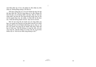 |
|
11/10/97 -4
83 28/03/2010 - 42
84
cảm thấy phúc lạc về nó, cho phép nó, đón nhận nó, đón
chào nó, nhưng đừng mang ý chí làm nó.
Nếu bạn cưỡng bức nó, nó sẽ trở thành bài tập, bài tập
thể dục thân thể. Thế thì rung động sẽ có đấy nhưng chỉ
trên bề mặt, nó sẽ không thấm vào bạn. Bạn sẽ vẫn còn
cứng nhắc, tựa hòn đá, tựa tảng đá bên trong; bạn sẽ vẫn
còn là người thao tác, tác nhân, và thân thể sẽ chỉ theo
sau. Thân thể không thành vấn đề - bạn mới là vấn đề.
Khi tôi nói rung lắc tôi muốn nói cái cứng nhắc của
bạn, con người tựa tảng đá của bạn phải rung lắc tới chính
nền tảng để cho nó trở thành chất lỏng, tan ra, chảy ra. Và
khi con người tựa tảng đá trở thành chất lỏng, thân thể
bạn sẽ theo sau. Thế thì không có rung lắc nữa, chỉ còn
việc rung lắc. Thế thì chẳng có ai làm việc đó, nó chỉ đơn
thuần xảy ra. Thế thì tác nhân cũng không có đó.49
 