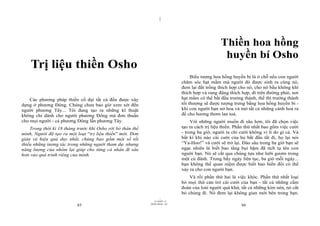 |
|
11/10/97 -4
85 28/03/2010 - 43
86
Trị liệu thiền Osho
Các phương pháp thiền cổ đại tất cả đều được xây
dựng ở phương Đông. Chúng chưa bao giờ xem xét đến
người phương Tây... Tôi đang tạo ra những kĩ thuật
không chỉ dành cho người phương Đông mà đơn thuần
cho mọi người - cả phương Đông lẫn phương Tây.
Trong thời kì 18 tháng trước khi Osho rời bỏ thân thể
mình, Người đã tạo ra một loạt “trị liệu thiền” mới. Đơn
giản và hiệu quả duy nhất, chúng bao gồm một số tối
thiểu những tương tác trong những người tham dự, nhưng
năng lượng của nhóm lại giúp cho từng cá nhân đi sâu
hơn vào quá trình riêng của mình.
Thiền hoa hồng
huyền bí Osho
Biểu tượng hoa hồng huyền bí là ở chỗ nếu con người
chăm sóc hạt mầm mà người đó được sinh ra cùng nó,
đem lại đất trồng thích hợp cho nó, cho nó bầu không khí
thích hợp và rung động thích hợp, đi trên đường phải, nơi
hạt mầm có thể bắt đầu trưởng thành, thế thì trưởng thành
tối thượng sẽ được tượng trưng bằng hoa hồng huyền bí -
khi con người bạn nở hoa và mở tất cả những cánh hoa ra
để cho hương thơm lan toả.
Với những người muốn đi sâu hơn, tôi đã chọn việc
tạo ra cách trị liệu thiền. Phần thứ nhất bao gồm việc cười
- trong ba giờ, người ta chỉ cười không vì lí do gì cả. Và
bất kì khi nào cái cười của họ bắt đầu tắt đi, họ lại nói
“Ya-Hoo!” và cười sẽ trở lại. Đào sâu trong ba giờ bạn sẽ
ngạc nhiên là biết bao tầng bụi bặm đã tích tụ lên con
người bạn. Nó sẽ cắt qua chúng tựa như lưỡi gươm trong
một cú đánh. Trong bẩy ngày liên tục, ba giờ mỗi ngày...
bạn không thể quan niệm được biết bao biến đổi có thể
xảy ra cho con người bạn.
Và rồi phần thứ hai là việc khóc. Phần thứ nhất loại
bỏ mọi thứ cản trở cái cười của bạn - tất cả những cấm
đoán của loài người quá khứ, tất cả những kìm nén, nó cắt
bỏ chúng đi. Nó đem lại không gian mới bên trong bạn.
 